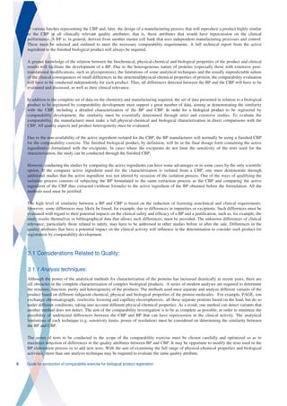 of various batches representing the CBP and, later, the design of a manufacturing process that will reproduce a product highly similar
    to the CBP in all clinically relevant quality attributes; that is, those attributes that would have repercussion on the clinical
    performance. A BP is, in general, derived from another master cell bank that uses independent manufacturing processes and control.
    These must be selected and outlined to meet the necessary comparability requirements. A full technical report from the active
    ingredient to the finished biological product will always be required.

    A greater knowledge of the relation between the biochemical, physical-chemical and biological properties of the product and clinical
    results will facilitate the development of a BP. Due to the heterogeneous nature of proteins (especially those with extensive post-
    translational modifications, such as glycoproteins), the limitations of some analytical techniques and the usually unpredictable nature
    of the clinical consequences of small differences in the structural/physical-chemical properties of protein, the comparability evaluation
    will have to be conducted independently for each product. Thus, all differences detected between the BP and the CBP will have to be
    evaluated and discussed, as well as their clinical relevance.

    In addition to the complete set of data on the chemistry and manufacturing required, the set of data presented in relation to a biological
    product to be registered by comparability development must support a great number of data, aiming at demonstrating the similarity
    with the CBP, including a detailed characterization of the BP and CBP. In order for a biological product to be registered by
    comparability development, the similarity must be essentially determined through strict and extensive studies. To evaluate the
    comparability, the manufacturer must make a full physical-chemical and biological characterization in direct comparisons with the
    CBP. All quality aspects and product heterogeneity must be evaluated.

    Due to the non-availability of the active ingredient isolated for the CBP, the BP manufacturer will normally be using a finished CBP
    for the comparability exercise. The finished biological product, by definition, will be in the final dosage form containing the active
    ingredient(s) formulated with the excipients. In cases where the excipients do not limit the sensitivity of the tests used for the
    characterization, the study can be conducted through the finished CBP.

    However, conducting the studies by comparing the active ingredients can have some advantages or in some cases by the only scientific
    option. If the comparer active ingredient used for the characterization is isolated from a CBP, one must demonstrate through
    additional studies that the active ingredient was not altered by occasion of the isolation process. One of the ways of qualifying the
    isolation process consists of subjecting the BP formulated to the same extraction process as the CBP and comparing the active
    ingredient of the CBP thus extracted (without formula) to the active ingredient of the BP obtained before the formulation. All the
    methods used must be justified.

    The high level of similarity between a BP and CBP is based on the reduction of licensing nonclinical and clinical requirements.
    However, some differences may likely be found, for example, due to differences in impurities or excipients. Such differences must be
    evaluated with regard to their potential impacts on the clinical safety and efficacy of a BP and a justification, such as, for example, the
    study results themselves or bibliographical data that allows such differences, must be provided. The unknown differences of clinical
    relevance, particularly those related to safety, may have to be addressed in other studies before or after the sale. Differences in the
    quality attributes that have a potential impact on the clinical activity will influence in the determination to consider such product for
    registration by comparability development.



    3.1 Considerations Related to Quality:

    3.1.1 Analysis techniques:
    Although the power of the analytical methods for characterization of the proteins has increased drastically in recent years, there are
    sill obstacles in the complete characterization of complex biological products. A series of modern analyses are required to determine
    the structure, function, purity and heterogeneity of the products. The methods used must separate and analyze different variants of the
    product based on different subjacent chemical, physical and biological properties of the protein molecules. For example, PAGE, ion
    exchange chromatograph, isoelectric focusing and capillary electrophoresis, all these separate proteins based on the load, but do so
    under different conditions, taking into account different physical-chemical properties. As a result, one method can detect variants that
    another method does not detect. The aim of the comparability investigation is to be as complete as possible, in order to minimize the
    possibility of undetected differences between the CBP and BP that can have repercussion in the clinical activity. The analytical
    limitations of each technique (e.g. sensitivity limits, power of resolution) must be considered on determining the similarity between
    the BP and CBP.

    The series of tests to be conducted in the scope of the comparability exercise must be chosen carefully and optimized so as to
    maximize detection of differences in the quality attributes between BP and CBP. It may be opportune to modify the tests used in the
    BP elaboration process or to add new tests. With the aim of examining the full range of physical-chemical properties and biological
    activities, more than one analysis technique may be required to evaluate the same quality attribute.

6   Guide for conduction of comparability exercise for biological product registration
 