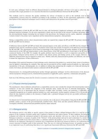In such cases, techniques based on different physical-chemical or biological principles will have to be used to collect the data
associated with a single parameter so as to maximize the detection of potential differences between the BP and CBP.

The methods used to measure the quality attributes by release of batches as well as the methods used in the
comparability exercise must be validated according to the standards in effect. In the registration application, a full
description of the analytical techniques used to release and characterize the product must be provided.



3.1.2
Characterization
Full characterization of both the BP and CBP must be done with biochemical, biophysical techniques and modern and suitable
biological analytical techniques. For the active ingredient(s), details must be provided on the structure of primary and greater order,
the post-translational changes (including but not limited to the glycoforms), the biological activity, purity, impurities, substances
(variants) related to the product (active ingredient) and the immunochemical properties, when pertinent.

During a comparability exercise, direct characterization studies are required that compare the BP and CBP. The primary structure of
the BP and CBP must be identical.

If differences between the BP and CBP are found, their potential impacts on the safety and efficacy of the BP must be evaluated. The
predefined limits must be considered in advance. Evaluation of the results must include investigation of the differences found between
the BP and CBP. This determination will be based on knowledge of the relation between the quality attributes of the product and
clinical activity of the CBP and related products, on the clinical history of the CBP and differences of each batch of the BP from the
commercial batches of the CBP. For example, the quality attributes must be justified, as well as composition and profile of the
glycosylation, biological activity known to be related to the clinical activity and binding activity of the receptor. However, an
additional characterization may be required in certain cases. Therefore, when the characterization profiles are different, one must
evaluate the importance of these differences.

Knowledge of the analytical limitations of each technique used to characterize the product (e.g. sensitivity limits, power of resolution)
must be applied in determining the similarity. Raw data must be provided for all the complex analytical methods (e.g. high quality
reproductions of the gels, chromatographs, etc.) in addition to tabular data summarizing the complete set of data and showing the
results of all release and characterization analyses conducted with the BP and CBP.

Characterization of a biological/biotechnological product through appropriate techniques involves determination of the physical-
chemical properties, biological activity, immunochemical properties (if applicable), purity, impurities, contaminants and quantity.

Each one of the following criteria must be viewed as essential to conduction of the comparability exercise:


3.1.3 Physical-chemical properties
The manufacturer, when it elaborates and performs a comparability exercise, must consider the concept of the desired product (and its
variations). It must also consider the complexity of the molecular entity, namely the level of molecular heterogeneity. The
manufacturer must try to demonstrate that the structures of higher order (secondary, tertiary and quaternary, if applicable) are
compatible through the use of suitable analytical methods (e.g. mass spectrometry, nuclear magnetic resonance). If it is not possible to
obtain the data required in relation to the structures of higher order, a pertinent biological activity test can enable verification of a
correct conformation.

An inherent level of structural heterogeneity can occur in proteins, due to the process of biosynthesis, being that the BP and CBP will
probably contain a mixture of the post-translationally modified forms. These forms and their potential differences must be duly
investigated, identified, characterized and quantified and their impact analyzed.



3.1.4 Biological activity
The biological activity is the ability or specific capacity of the product to obtain a defined biological effect. It is used for several
purposes in the evaluation of product quality and is required to characterize and analyze batches. In ideal conditions, the biological
evaluation will reflect the mechanism included in the protein action and, therefore, will serve as a link to the clinical activity.
Biological evaluation is a measure of quality of the “function” of the protein product and can be used to determine if a variant of a
product has the suitable level of the activity (that is, a substance related to the product), or if it is inactive (which is therefore
defined as an impurity). Biological evaluation also complements the physical-chemical analyses on confirming the
correct structure of higher order of the molecule. Thus, the use of a relevant biological assay, of suitable accuracy,
is an important way of confirming that there is no significant functional difference between the BP and CBP.

                                                Guide for conduction of comparability exercise for biological product registration          7
 