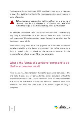 11
The Consumer Protection Rules, 1987 provides for two ways of payment
of court fees but the situation in the forums across the country varies in
terms of practice.
Different consumer courts might insist on different ways of paying of
consumer court fee. It is advisable to call the court and check which
method they prefer to avoid repeated trips, delays and frustration.
For example, the Central Delhi District Forum insists that customers pay
only using a Postal Order (so if you went in there with a DD, there is a
high chance you‘d be disappointed – even though the law gives you the
right to pay using a DD).
Some courts may even allow the payment of court fees in form of
a challan available at the forum or even cash. So, before preparing a
draft or postal order, do check on the payments accepted by the
consumer forum where you are filing your complaint.
What is the format of a consumer complaint to be
filed in a consumer court?
There is no defined or mandatory format for a consumer complaint – this
is to make it easier for a lay person to file a simple complaint without the
(expensive!) assistance of a lawyer. However, there are certain essentials
that should be included in a complaint. Below is a checklist of all these
essentials that must be taken care of at various stages of filing a
complaint:
 