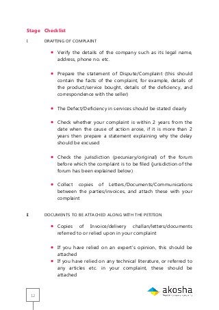 12
Stage Checklist
I DRAFTING OF COMPLAINT
 Verify the details of the company such as its legal name,
address, phone no. etc.
 Prepare the statement of Dispute/Complaint (this should
contain the facts of the complaint, for example, details of
the product/service bought, details of the deficiency, and
correspondence with the seller)
 The Defect/Deficiency in services should be stated clearly
 Check whether your complaint is within 2 years from the
date when the cause of action arose, if it is more than 2
years then prepare a statement explaining why the delay
should be excused
 Check the jurisdiction (pecuniary/original) of the forum
before which the complaint is to be filed (jurisdiction of the
forum has been explained below)
 Collect copies of Letters/Documents/Communications
between the parties/invoices, and attach these with your
complaint
II DOCUMENTS TO BE ATTACHED ALONG WITH THE PETITION
 Copies of Invoice/delivery challan/letters/documents
referred to or relied upon in your complaint
 If you have relied on an expert‘s opinion, this should be
attached
 If you have relied on any technical literature, or referred to
any articles etc. in your complaint, these should be
attached
 