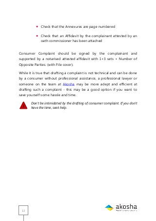 13
 Check that the Annexures are page numbered
 Check that an Affidavit by the complainant attested by an
oath commissioner has been attached
Consumer Complaint should be signed by the complainant and
supported by a notarised attested affidavit with 1+3 sets + Number of
Opposite Parties. (with File cover).
While it is true that drafting a complaint is not technical and can be done
by a consumer without professional assistance, a professional lawyer or
someone on the team at Akosha may be more adept and efficient at
drafting such a complaint - this may be a good option if you want to
save yourself some hassle and time.
Don’t be intimidated by the drafting of consumer complaint. If you don’t
have the time, seek help.
 