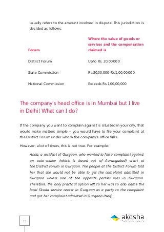 15
usually refers to the amount involved in dispute. This jurisdiction is
decided as follows:
Forum
Where the value of goods or
services and the compensation
claimed is
District Forum Upto Rs. 20,00,000
State Commission Rs.20,00,000-Rs.1,00,00,000.
National Commission Exceeds Rs.1,00,00,000
The company‘s head office is in Mumbai but I live
in Delhi! What can I do?
If the company you want to complain against is situated in your city, that
would make matters simple – you would have to file your complaint at
the District Forum under whom the company‘s office falls.
However, a lot of times, this is not true. For example:
Anita, a resident of Gurgaon, who wanted to file a complaint against
an auto-maker (which is based out of Aurangabad) went at
the District Forum in Gurgaon. The people at the District Forum told
her that she would not be able to get the complaint admitted in
Gurgaon unless one of the opposite parties was in Gurgaon.
Therefore, the only practical option left to her was to also name the
local Skoda service center in Gurgaon as a party to the complaint
and got her complaint admitted in Gurgaon itself.
 