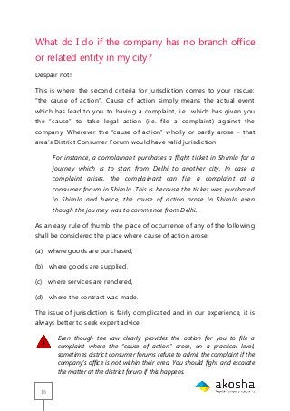 16
What do I do if the company has no branch office
or related entity in my city?
Despair not!
This is where the second criteria for jurisdiction comes to your rescue:
―the cause of action‖. Cause of action simply means the actual event
which has lead to you to having a complaint, i.e., which has given you
the ―cause‖ to take legal action (i.e. file a complaint) against the
company. Wherever the ―cause of action‖ wholly or partly arose – that
area‘s District Consumer Forum would have valid jurisdiction.
For instance, a complainant purchases a flight ticket in Shimla for a
journey which is to start from Delhi to another city. In case a
complaint arises, the complainant can file a complaint at a
consumer forum in Shimla. This is because the ticket was purchased
in Shimla and hence, the cause of action arose in Shimla even
though the journey was to commence from Delhi.
As an easy rule of thumb, the place of occurrence of any of the following
shall be considered the place where cause of action arose:
(a) where goods are purchased,
(b) where goods are supplied,
(c) where services are rendered,
(d) where the contract was made.
The issue of jurisdiction is fairly complicated and in our experience, it is
always better to seek expert advice.
Even though the law clearly provides the option for you to file a
complaint where the “cause of action” arose, on a practical level,
sometimes district consumer forums refuse to admit the complaint if the
company’s office is not within their area. You should fight and escalate
the matter at the district forum if this happens.
 
