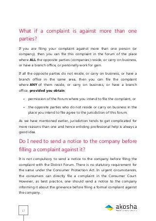 17
What if a complaint is against more than one
parties?
If you are filing your complaint against more than one person (or
company), then you can file this complaint in the forum of the place
where ALL the opposite parties (companies) reside, or carry on business,
or have a branch office, or personally work for gain.
If all the opposite parties do not reside, or carry on business, or have a
branch office in the same area, then you can file the complaint
where ANY of them reside, or carry on business, or have a branch
office, provided you obtain:
 permission of the Forum where you intend to file the complaint, or
 the opposite parties who do not reside or carry on business in the
place you intend to file agree to the jurisdiction of this forum.
As we have mentioned earlier, jurisdiction tends to get complicated for
more reasons than one and hence enlisting professional help is always a
good idea.
Do I need to send a notice to the company before
filling a complaint against it?
It is not compulsory to send a notice to the company before filing the
complaint with the District Forum. There is no statutory requirement for
the same under the Consumer Protection Act. In urgent circumstances,
the consumers can directly file a complaint in the Consumer Court.
However, as best practice, one should send a notice to the company
informing it about the grievance before filing a formal complaint against
the company.
 