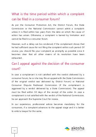 18
What is the time period within which a complaint
can be filed in a consumer forum?
As per the Consumer Protection Act, the District Forum, the State
Commission or the National Commission cannot admit a complaint
unless it is filed within two years from the date on which the cause of
action has arisen. Otherwise, a complaint is barred by limitation and
cannot be filed in a consumer forum.
However, such a delay can be condoned, if the complainant shows that
he had sufficient cause for not filing the complaint within such period. Of
course, you should file your complaint as promptly as possible once it
becomes clear that all other means of its resolution have been
exhausted.
Can I appeal against the decision of the consumer
court?
In case a complainant is not satisfied with the verdict delivered by a
consumer forum, he or she may file an appeal with the State Commission
(if the original verdict was delivered by District Forum) or National
Consumer Dispute Redressal Commission (if the complainant is
aggrieved by a verdict delivered by a State Commission). The appeal
must be filed within 30 days of the receipt of the order. In case a
complainant is not satisfied with the verdict of the National Commission,
he can approach the Supreme Court for review.
In our experience, professional advice becomes mandatory for the
consumers, if a complaint advances to the appeal stage and it is better
to enlist a lawyer for the same.
 