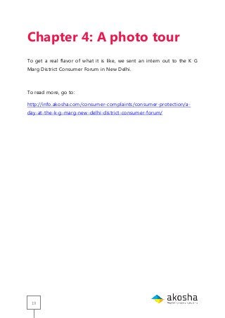 19
Chapter 4: A photo tour
To get a real flavor of what it is like, we sent an intern out to the K G
Marg District Consumer Forum in New Delhi.
To read more, go to:
http://info.akosha.com/consumer-complaints/consumer-protection/a-
day-at-the-k-g-marg-new-delhi-district-consumer-forum/
 