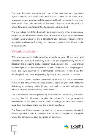 21
The case illustrated above is just one of the hundreds of complaints
against Timtara that were filed with Akosha alone. In all such cases,
whenever buyers approached the concerned local consumer forum, they
were more often than not told to file their complaint in Noida, which is
where Timtara‘s registered office happened to be located.
The story does not differ drastically in cases involving other e-commerce
players either. Whenever a consumer faces an issue with an e-commerce
company and wishes to file a complaint at a consumer forum, she/he
very often ends up confronting this dilemma of jurisdiction: Where to file
the complaint?
Virtual Jurisdiction
With e-commerce in India growing annually by over 57 per cent and
expected to touch $8.8 billion by 2016 — as per projections by Forrester
Research Inc, a leading global research and advisory firm — one should
not be surprised to find the growth rate of complaints also keeping pace.
From our own analysis of e-commerce complaints received on the
Akosha platform, these are growing by 19 per cent quarter on quarter.
Out of the 11,980 complaints received by Akosha for the e-commerce
sector in the January-March 2013 quarter, about 58 per cent related to
deficiency in delivery, while 29 per cent had to do with refunds, the
balance 13 per cent concerning other issues.
The bulk of these were registered by consumers in the metros, with Delhi
topping the list. However, despite the urban tilt, the geographical
distribution of the complaints is diverse enough to validate concerns
regarding the misapplication of the jurisdiction clause.
The Consumer Protection Act, by itself, is not very ambiguous, though. It
clearly lays down that a consumer has to file a complaint in the place
where the company resides or carries on business.
 