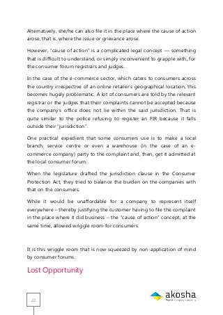 22
Alternatively, she/he can also file it in the place where the cause of action
arose, that is, where the issue or grievance arose.
However, ―cause of action‖ is a complicated legal concept — something
that is difficult to understand, or simply inconvenient to grapple with, for
the consumer forum registrars and judges.
In the case of the e-commerce sector, which caters to consumers across
the country irrespective of an online retailer‘s geographical location, this
becomes hugely problematic. A lot of consumers are told by the relevant
registrar or the judges that their complaints cannot be accepted because
the company‘s office does not lie within the said jurisdiction. That is
quite similar to the police refusing to register an FIR because it falls
outside their ―jurisdiction‖.
One practical expedient that some consumers use is to make a local
branch, service centre or even a warehouse (in the case of an e-
commerce company) party to the complaint and, then, get it admitted at
the local consumer forum.
When the legislature drafted the jurisdiction clause in the Consumer
Protection Act, they tried to balance the burden on the companies with
that on the consumers.
While it would be unaffordable for a company to represent itself
everywhere – thereby justifying the customer having to file the complaint
in the place where it did business – the ―cause of action‖ concept, at the
same time, allowed wriggle room for consumers.
It is this wriggle room that is now squeezed by non-application of mind
by consumer forums.
Lost Opportunity
 
