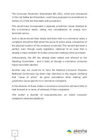 23
The Consumer Protection Amendment Bill, 2011, which was introduced
in the Lok Sabha last December, could have proposed an amendment to
Section 11 of the Act that deals with jurisdiction.
This would have incorporated a separate jurisdiction clause directed at
the e-commerce sector, taking into consideration its unique non-
territorial nature.
Such a clause should have clearly laid down that in e-commerce cases, a
complaint should be filed where the cause of action arises, irrespective of
the physical location of the company concerned. This would have been a
perfect, even though overly legislative, redressal of an issue that is
already a major problem for Indian consumers making online purchases.
Unfortunately, the Bill has already been tabled and referred to the
Standing Committee – and it looks as though e-commerce consumer
hopes have been dashed.
Another way out could be to have the National Consumer Disputes
Redressal Commission lay down clear directives in this regard, clarifying
that ―cause of action‖ be given precedence when dealing with
jurisdiction issues specific to e-commerce complaints.
In the absence of these, Indian e-commerce consumers will have little to
look forward to in terms of redressal of their complaints.
(The author is founder of www.akosha.com, an online consumer
complaints resolution platform).
 