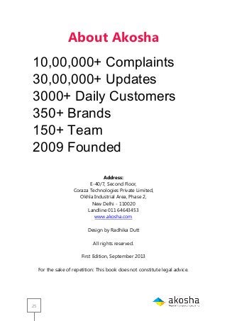 25
About Akosha
3,50,000+ Complaints
10,00,000+ Updates
1250+ Daily customers
185+Brands
80+ Team
2010 Founded
Address:
E-40/7, Second Floor,
Coraza Technologies Private Limited,
Okhla Industrial Area, Phase 2,
New Delhi - 110020
Landline 011 64643453
www.akosha.com
Design by Radhika Dutt
All rights reserved.
First Edition, September 2013
For the sake of repetition: This book does not constitute legal advice.
10,00,000+ Complaints
30,00,000+ Updates
3000+ Daily Customers
350+ Brands
150+ Team
2009 Founded
 