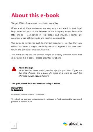 3
About this e-book
We get 1000s of consumer complaints every day.
Often a lot of these customers are very angry and want to seek legal
help. In several sectors, the behavior of the company leaves them with
little choice – companies in real estate and insurance sector are
notoriously bad at listening to and resolving complaints.
This guide is written for such tormented customers – so that they can
understand what it might practically mean to approach the consumer
forum and get their complaint resolved.
The actual reality on the ground might be slightly different from that
depicted in this e-book – please allow for variations.
About this sign
We’ve included some useful practical tips for you. Even if you are
skimming through this e-book, do make it a point to read the
information given against this sign.
This guidebook does not constitute legal advice.
Licensed under Creative Commons
This e-book can be shared freely provided it is attributed to Akosha, not used for commercial
purposes and shared as it is.
 