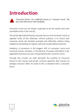 4
Introduction
“Consumer forums” are unofficially known as “consumer courts”. We
have used these terms interchangeably.
Consumer courts are, by design, supposed to be the easiest and most
accessible courts in the country.
The whole idea behind having consumer forums and consumer courts as
separate limbs of the otherwise uniform judiciary is to ensure that
consumer issues are resolved promptly and efficiently, without being
trapped by the backlog of regular cases and complicated procedures.
Simplicity in procedure is the biggest USP of consumer courts and
consumer forums. However, in the absence of proper information, most
aggrieved consumers are wary of approaching the consumer courts.
Through this e-book, we shall demystify the working of consumer
forums in the country and answer common questions that concern an
average consumer when he wants to file a complaint with a consumer
forum.
 