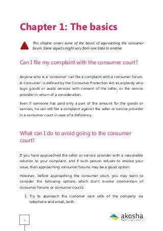 5
Chapter 1: The basics
This chapter covers some of the basics of approaching the consumer
forum. Some aspects might vary from one State to another.
Can I file my complaint with the consumer court?
Anyone who is a ‗consumer‘ can file a complaint with a consumer forum.
A ‗consumer‘ is defined by the Consumer Protection Act as anybody who
buys goods or avails services with consent of the seller, or the service
provider in return of a consideration.
Even if someone has paid only a part of the amount for the goods or
services, he can still file a complaint against the seller or service provider
in a consumer court in case of a deficiency.
What can I do to avoid going to the consumer
court?
If you have approached the seller or service provider with a reasonable
solution to your complaint, and if such person refuses to resolve your
issue, then approaching consumer forums may be a good option.
However, before approaching the consumer court, you may want to
consider the following options which don‘t involve intervention of
consumer forums or consumer courts:
1. Try to approach the customer care cells of the company via
telephone and email, both.
 