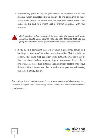 6
2. Alternatively, you can register your complaint on online forums like
Akosha (which escalates your complaint to the company) or tweet
about it on Twitter. Several brands are active on online forums and
social media and you might get a prompt response with this
method.
Don’t confuse online complaint forums with the actual real world
consumer courts. These forums trick you into believing that you are
filing the complaint with a government sanctioned consumer court.
3. If you have a complaint in a sector which has a ombudsman (like
banking or insurance) or other authorities (like TRAI for telecom
sector), you could first approach such authorities for redressal of
the complaint before approaching a consumer forum. It is
important to note that different geographical sectors may have
different Ombudsmen and hence make sure you are addressing
the correct Ombudsman.
The main point is that consumer forums are a consumer‘s last resort, and
should be approached after every other source and method of redressal
is exhausted.
 