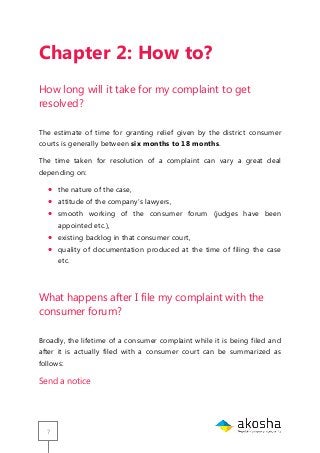 7
Chapter 2: How to?
How long will it take for my complaint to get
resolved?
The estimate of time for granting relief given by the district consumer
courts is generally between six months to 18 months.
The time taken for resolution of a complaint can vary a great deal
depending on:
 the nature of the case,
 attitude of the company‘s lawyers,
 smooth working of the consumer forum (judges have been
appointed etc.),
 existing backlog in that consumer court,
 quality of documentation produced at the time of filing the case
etc.
What happens after I file my complaint with the
consumer forum?
Broadly, the lifetime of a consumer complaint while it is being filed and
after it is actually filed with a consumer court can be summarized as
follows:
Send a notice
 