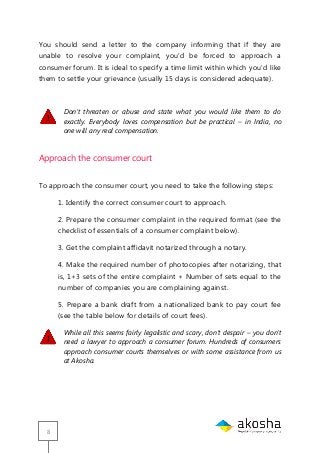 8
You should send a letter to the company informing that if they are
unable to resolve your complaint, you‘d be forced to approach a
consumer forum. It is ideal to specify a time limit within which you‘d like
them to settle your grievance (usually 15 days is considered adequate).
Don’t threaten or abuse and state what you would like them to do
exactly. Everybody loves compensation but be practical – in India, no
one will any real compensation.
Approach the consumer court
To approach the consumer court, you need to take the following steps:
1. Identify the correct consumer court to approach.
2. Prepare the consumer complaint in the required format (see the
checklist of essentials of a consumer complaint below).
3. Get the complaint affidavit notarized through a notary.
4. Make the required number of photocopies after notarizing, that
is, 1+3 sets of the entire complaint + Number of sets equal to the
number of companies you are complaining against.
5. Prepare a bank draft from a nationalized bank to pay court fee
(see the table below for details of court fees).
While all this seems fairly legalistic and scary, don’t despair – you don’t
need a lawyer to approach a consumer forum. Hundreds of consumers
approach consumer courts themselves or with some assistance from us
at Akosha.
 