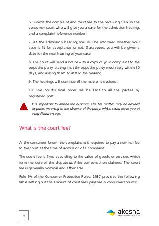 9
6. Submit the complaint and court fee to the receiving clerk in the
consumer court who will give you a date for the admission hearing,
and a complaint reference number.
7. At the admission hearing, you will be informed whether your
case is fit for acceptance or not. If accepted, you will be given a
date for the next hearing of your case.
8. The court will send a notice with a copy of your complaint to the
opposite party, stating that the opposite party must reply within 30
days, and asking them to attend the hearing.
9. The hearings will continue till the matter is decided.
10. The court‘s final order will be sent to all the parties by
registered post.
It is important to attend the hearings, else the matter may be decided
ex-parte, meaning in the absence of the party, which could leave you at
a big disadvantage.
What is the court fee?
At the consumer forum, the complainant is required to pay a nominal fee
to the court at the time of admission of a complaint.
The court fee is fixed according to the value of goods or services which
form the core of the dispute and the compensation claimed. The court
fee is generally nominal and affordable.
Rule 9A of the Consumer Protection Rules, 1987 provides the following
table setting out the amount of court fees payable in consumer forums:
 