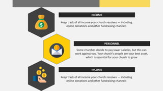 Keep track of all income your church receives — including
online donations and other fundraising channels
INCOME
Some churches decide to pay lower salaries, but this can
work against you. Your church’s people are your best asset,
which is essential for your church to grow
PERSONNEL
Keep track of all income your church receives — including
online donations and other fundraising channels
INCOME
 