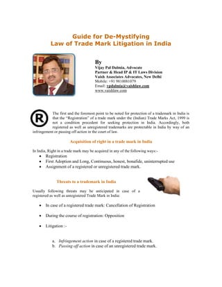 Guide for De-Mystifying
Law of Trade Mark Litigation in India
By
Vijay Pal Dalmia, Advocate
Partner & Head IP & IT Laws Division
Vaish Associates Advocates, New Delhi
Mobile: +91 9810081079
Email: vpdalmia@vaishlaw.com
www.vaishlaw.com
The first and the foremost point to be noted for protection of a trademark in India is
that the “Registration” of a trade mark under the (Indian) Trade Marks Act, 1999 is
not a condition precedent for seeking protection in India. Accordingly, both
registered as well as unregistered trademarks are protectable in India by way of an
infringement or passing off action in the court of law.
Acquisition of right in a trade mark in India
In India, Right in a trade mark may be acquired in any of the following ways:-
 Registration
 First Adoption and Long, Continuous, honest, bonafide, uninterrupted use
 Assignment of a registered or unregistered trade mark.
Threats to a trademark in India
Usually following threats may be anticipated in case of a
registered as well as unregistered Trade Mark in India:
 In case of a registered trade mark: Cancellation of Registration
 During the course of registration: Opposition
 Litigation :-
a. Infringement action in case of a registered trade mark.
b. Passing off action in case of an unregistered trade mark.
 