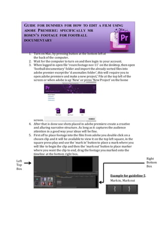 GUIDE FOR DUMMIES FOR HOW TO EDIT A FILM USING
ADOBE PREMIERE: SPECIFICALLY MR
ROSEN’S FOOTAGE FOR FOOTBALL
DOCUMENTARY
1. Turn on Mac, by pressing button at the bottom left at
the back of the computer.
2. Wait for the computer to turn on and then login to your account.
3. When logged in open file ‘rosen footage nov 11’ on the desktop, then open
‘football documentary’ folder and import the already sorted files into
adobe premier except the ‘d anomalies folder’, this will require you to
open adobe premiere and make a new project,’ File at the top left of the
screen or when adobe is up ‘New’ or press ‘New Project’ on the home
screen.
4. After that is done use shots placed in adobe premiere create a creative
and alluring narrative structure. As long as it captures the audience
attention in a good way your ideas will be fine.
5. First off to place footage into the film from adobe you double click on a
chosen clip and it will be available to view it on the top left square, in the
square press play and use the ‘mark in’ button to place a mark where you
will like to begin the clip and then the ‘mark out’ button to place marker
where you want the clip to end, drag the footage you marked onto the
timeline at the bottom right box.
Mark in, Mark out
Example for guideline 5.
Left
Top
Box
Right
Bottom
Box
 