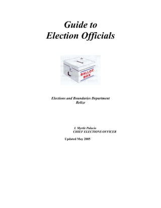 Guide to
Election Officials




 Elections and Boundaries Department
                Belize




               I. Myrtle Palacio
              CHIEF ELECTIONS OFFICER

         Updated May 2005
 