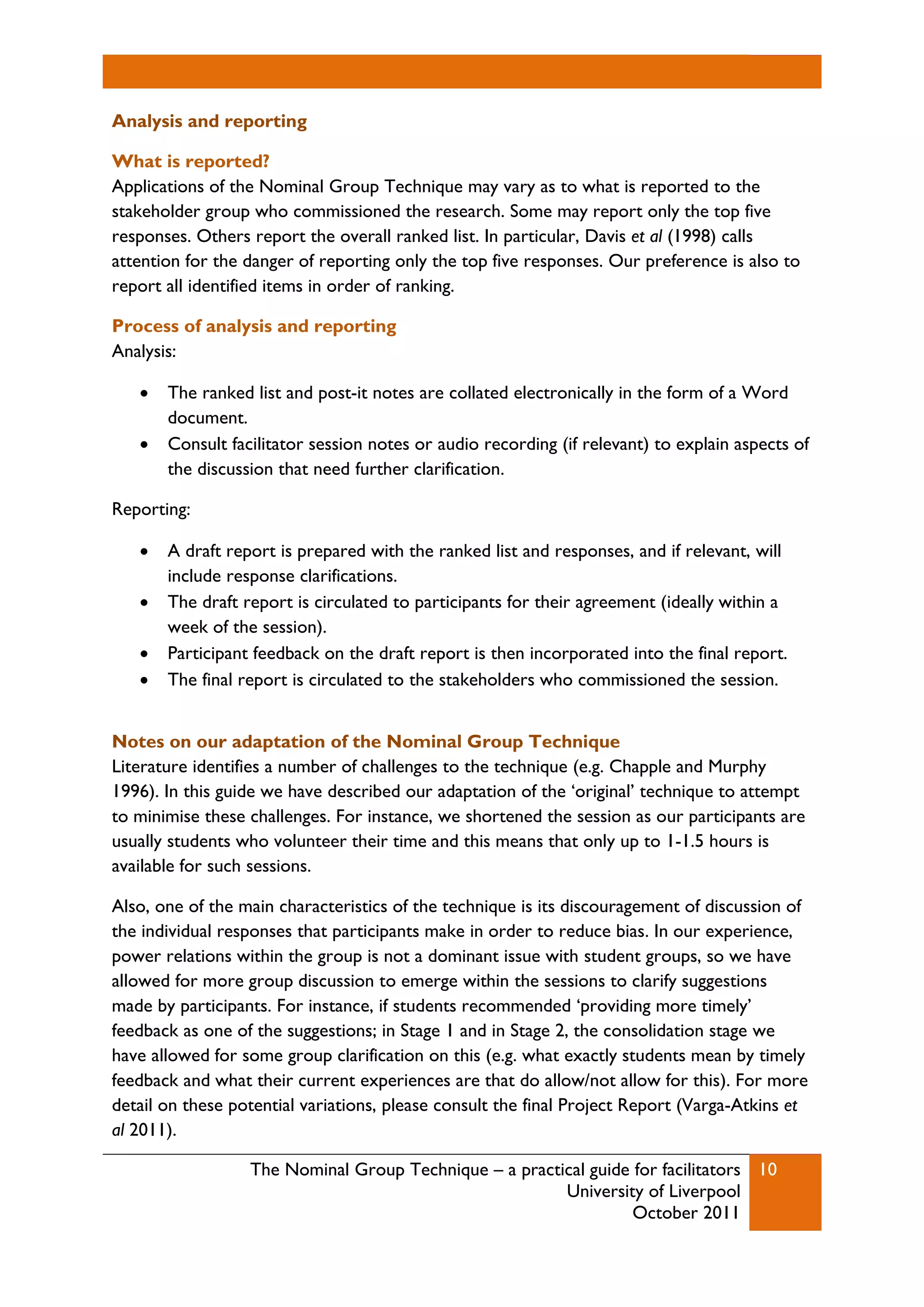 The Nominal Group Technique – a practical guide for facilitators
University of Liverpool
October 2011
10
Analysis and reporting
What is reported?
Applications of the Nominal Group Technique may vary as to what is reported to the
stakeholder group who commissioned the research. Some may report only the top five
responses. Others report the overall ranked list. In particular, Davis et al (1998) calls
attention for the danger of reporting only the top five responses. Our preference is also to
report all identified items in order of ranking.
Process of analysis and reporting
Analysis:
 The ranked list and post-it notes are collated electronically in the form of a Word
document.
 Consult facilitator session notes or audio recording (if relevant) to explain aspects of
the discussion that need further clarification.
Reporting:
 A draft report is prepared with the ranked list and responses, and if relevant, will
include response clarifications.
 The draft report is circulated to participants for their agreement (ideally within a
week of the session).
 Participant feedback on the draft report is then incorporated into the final report.
 The final report is circulated to the stakeholders who commissioned the session.
Notes on our adaptation of the Nominal Group Technique
Literature identifies a number of challenges to the technique (e.g. Chapple and Murphy
1996). In this guide we have described our adaptation of the ‘original’ technique to attempt
to minimise these challenges. For instance, we shortened the session as our participants are
usually students who volunteer their time and this means that only up to 1-1.5 hours is
available for such sessions.
Also, one of the main characteristics of the technique is its discouragement of discussion of
the individual responses that participants make in order to reduce bias. In our experience,
power relations within the group is not a dominant issue with student groups, so we have
allowed for more group discussion to emerge within the sessions to clarify suggestions
made by participants. For instance, if students recommended ‘providing more timely’
feedback as one of the suggestions; in Stage 1 and in Stage 2, the consolidation stage we
have allowed for some group clarification on this (e.g. what exactly students mean by timely
feedback and what their current experiences are that do allow/not allow for this). For more
detail on these potential variations, please consult the final Project Report (Varga-Atkins et
al 2011).
 