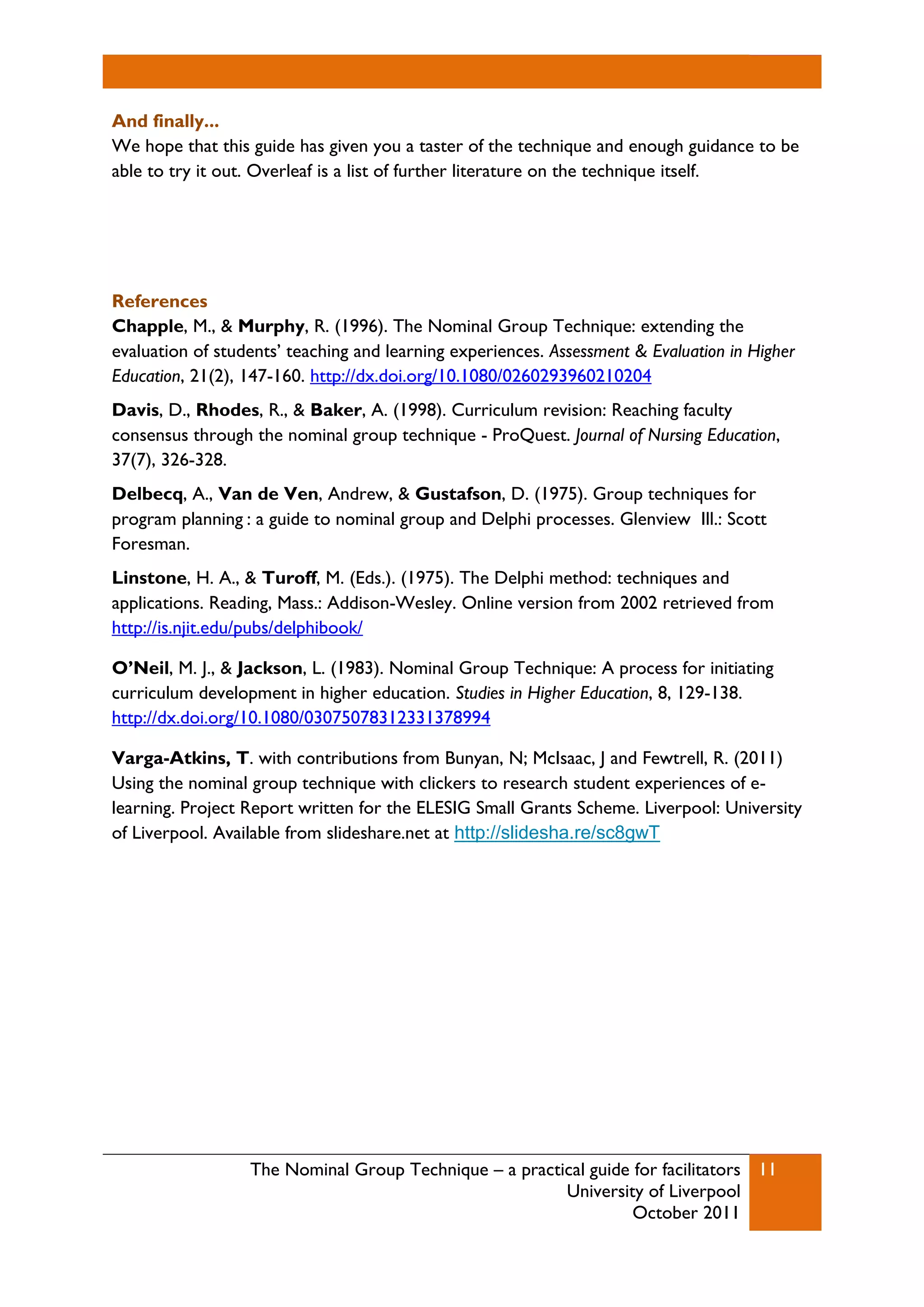 The Nominal Group Technique – a practical guide for facilitators
University of Liverpool
October 2011
11
And finally...
We hope that this guide has given you a taster of the technique and enough guidance to be
able to try it out. Overleaf is a list of further literature on the technique itself.
References
Chapple, M., & Murphy, R. (1996). The Nominal Group Technique: extending the
evaluation of students’ teaching and learning experiences. Assessment & Evaluation in Higher
Education, 21(2), 147-160. http://dx.doi.org/10.1080/0260293960210204
Davis, D., Rhodes, R., & Baker, A. (1998). Curriculum revision: Reaching faculty
consensus through the nominal group technique - ProQuest. Journal of Nursing Education,
37(7), 326-328.
Delbecq, A., Van de Ven, Andrew, & Gustafson, D. (1975). Group techniques for
program planning : a guide to nominal group and Delphi processes. Glenview Ill.: Scott
Foresman.
Linstone, H. A., & Turoff, M. (Eds.). (1975). The Delphi method: techniques and
applications. Reading, Mass.: Addison-Wesley. Online version from 2002 retrieved from
http://is.njit.edu/pubs/delphibook/
O’Neil, M. J., & Jackson, L. (1983). Nominal Group Technique: A process for initiating
curriculum development in higher education. Studies in Higher Education, 8, 129-138.
http://dx.doi.org/10.1080/03075078312331378994
Varga-Atkins, T. with contributions from Bunyan, N; McIsaac, J and Fewtrell, R. (2011)
Using the nominal group technique with clickers to research student experiences of e-
learning. Project Report written for the ELESIG Small Grants Scheme. Liverpool: University
of Liverpool. Available from slideshare.net at http://slidesha.re/sc8gwT
 