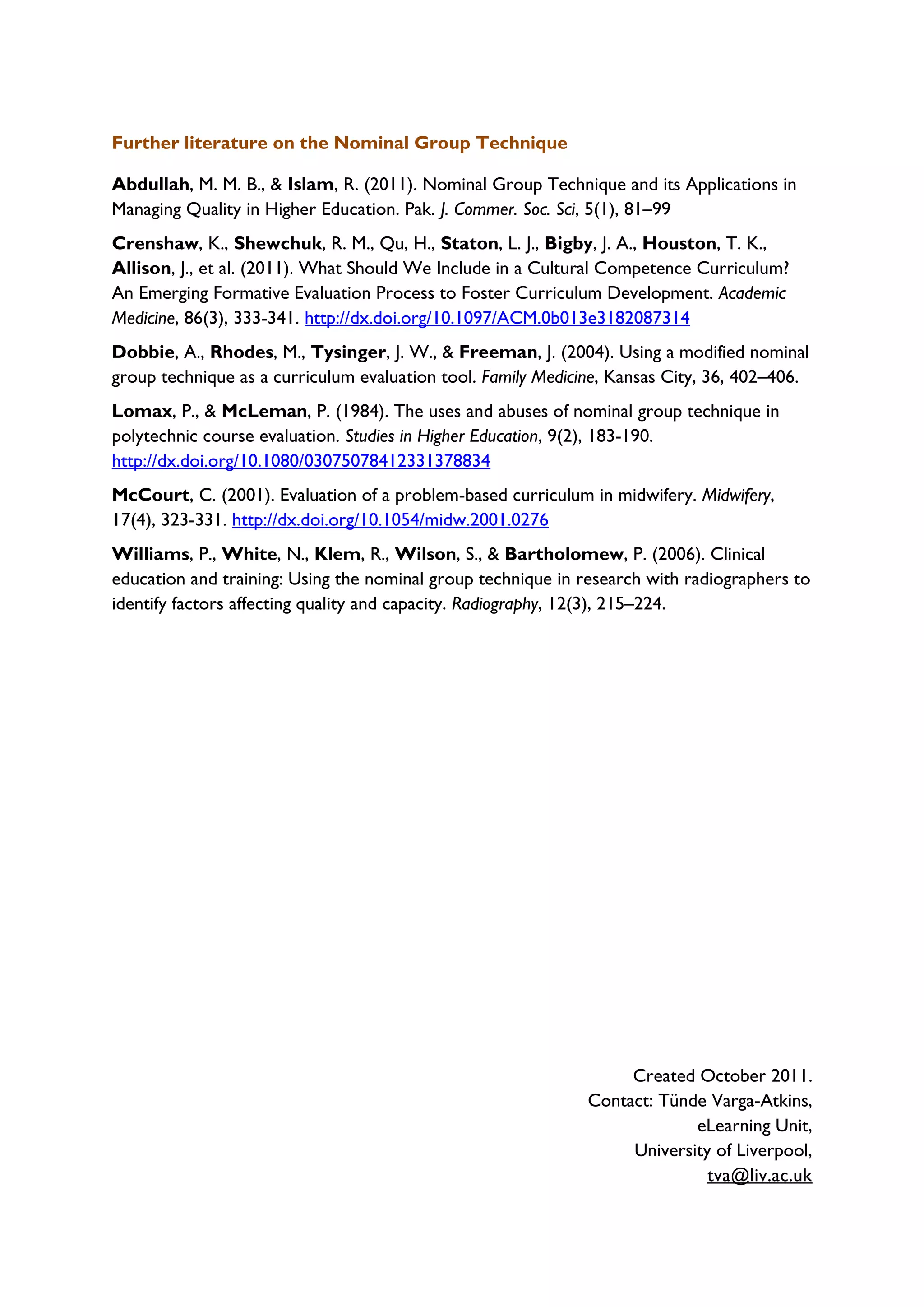 Further literature on the Nominal Group Technique
Abdullah, M. M. B., & Islam, R. (2011). Nominal Group Technique and its Applications in
Managing Quality in Higher Education. Pak. J. Commer. Soc. Sci, 5(1), 81–99
Crenshaw, K., Shewchuk, R. M., Qu, H., Staton, L. J., Bigby, J. A., Houston, T. K.,
Allison, J., et al. (2011). What Should We Include in a Cultural Competence Curriculum?
An Emerging Formative Evaluation Process to Foster Curriculum Development. Academic
Medicine, 86(3), 333-341. http://dx.doi.org/10.1097/ACM.0b013e3182087314
Dobbie, A., Rhodes, M., Tysinger, J. W., & Freeman, J. (2004). Using a modified nominal
group technique as a curriculum evaluation tool. Family Medicine, Kansas City, 36, 402–406.
Lomax, P., & McLeman, P. (1984). The uses and abuses of nominal group technique in
polytechnic course evaluation. Studies in Higher Education, 9(2), 183-190.
http://dx.doi.org/10.1080/03075078412331378834
McCourt, C. (2001). Evaluation of a problem-based curriculum in midwifery. Midwifery,
17(4), 323-331. http://dx.doi.org/10.1054/midw.2001.0276
Williams, P., White, N., Klem, R., Wilson, S., & Bartholomew, P. (2006). Clinical
education and training: Using the nominal group technique in research with radiographers to
identify factors affecting quality and capacity. Radiography, 12(3), 215–224.
Created October 2011.
Contact: Tünde Varga-Atkins,
eLearning Unit,
University of Liverpool,
tva@liv.ac.uk
 