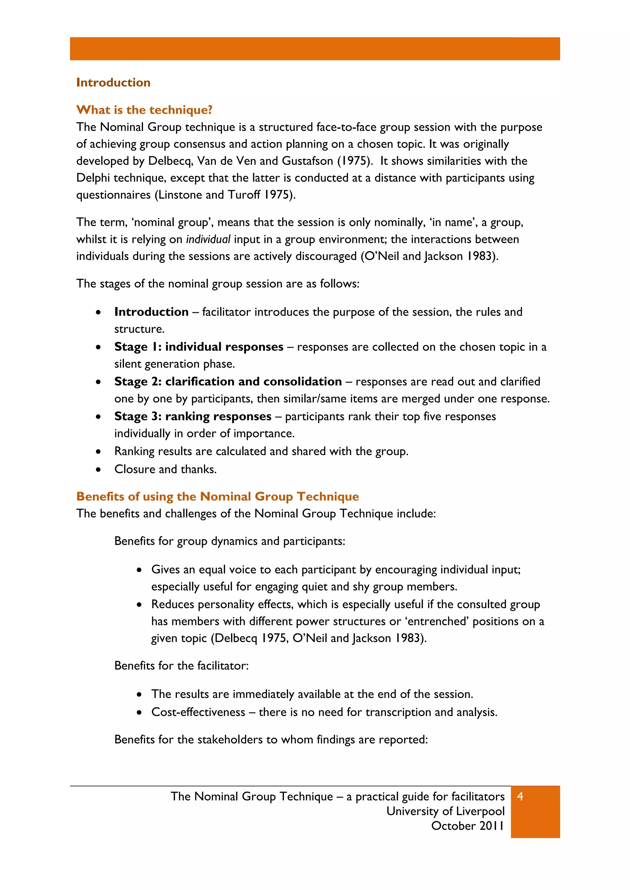 The Nominal Group Technique – a practical guide for facilitators
University of Liverpool
October 2011
4
Introduction
What is the technique?
The Nominal Group technique is a structured face-to-face group session with the purpose
of achieving group consensus and action planning on a chosen topic. It was originally
developed by Delbecq, Van de Ven and Gustafson (1975). It shows similarities with the
Delphi technique, except that the latter is conducted at a distance with participants using
questionnaires (Linstone and Turoff 1975).
The term, ‘nominal group’, means that the session is only nominally, ‘in name’, a group,
whilst it is relying on individual input in a group environment; the interactions between
individuals during the sessions are actively discouraged (O’Neil and Jackson 1983).
The stages of the nominal group session are as follows:
 Introduction – facilitator introduces the purpose of the session, the rules and
structure.
 Stage 1: individual responses – responses are collected on the chosen topic in a
silent generation phase.
 Stage 2: clarification and consolidation – responses are read out and clarified
one by one by participants, then similar/same items are merged under one response.
 Stage 3: ranking responses – participants rank their top five responses
individually in order of importance.
 Ranking results are calculated and shared with the group.
 Closure and thanks.
Benefits of using the Nominal Group Technique
The benefits and challenges of the Nominal Group Technique include:
Benefits for group dynamics and participants:
 Gives an equal voice to each participant by encouraging individual input;
especially useful for engaging quiet and shy group members.
 Reduces personality effects, which is especially useful if the consulted group
has members with different power structures or ‘entrenched’ positions on a
given topic (Delbecq 1975, O’Neil and Jackson 1983).
Benefits for the facilitator:
 The results are immediately available at the end of the session.
 Cost-effectiveness – there is no need for transcription and analysis.
Benefits for the stakeholders to whom findings are reported:
 