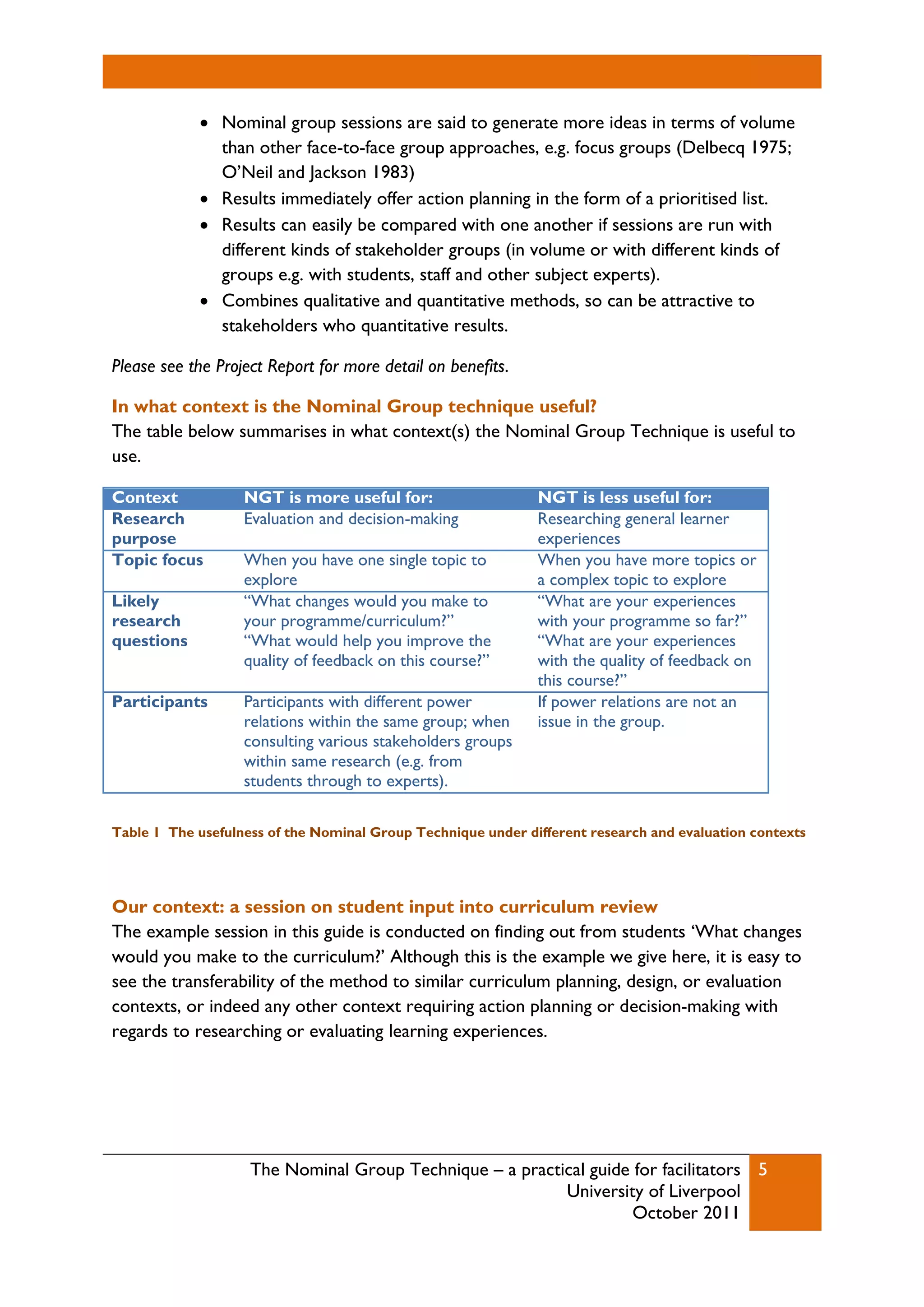 The Nominal Group Technique – a practical guide for facilitators
University of Liverpool
October 2011
5
 Nominal group sessions are said to generate more ideas in terms of volume
than other face-to-face group approaches, e.g. focus groups (Delbecq 1975;
O’Neil and Jackson 1983)
 Results immediately offer action planning in the form of a prioritised list.
 Results can easily be compared with one another if sessions are run with
different kinds of stakeholder groups (in volume or with different kinds of
groups e.g. with students, staff and other subject experts).
 Combines qualitative and quantitative methods, so can be attractive to
stakeholders who quantitative results.
Please see the Project Report for more detail on benefits.
In what context is the Nominal Group technique useful?
The table below summarises in what context(s) the Nominal Group Technique is useful to
use.
Context NGT is more useful for: NGT is less useful for:
Research
purpose
Evaluation and decision-making Researching general learner
experiences
Topic focus When you have one single topic to
explore
When you have more topics or
a complex topic to explore
Likely
research
questions
“What changes would you make to
your programme/curriculum?”
“What would help you improve the
quality of feedback on this course?”
“What are your experiences
with your programme so far?”
“What are your experiences
with the quality of feedback on
this course?”
Participants Participants with different power
relations within the same group; when
consulting various stakeholders groups
within same research (e.g. from
students through to experts).
If power relations are not an
issue in the group.
Table 1 The usefulness of the Nominal Group Technique under different research and evaluation contexts
Our context: a session on student input into curriculum review
The example session in this guide is conducted on finding out from students ‘What changes
would you make to the curriculum?’ Although this is the example we give here, it is easy to
see the transferability of the method to similar curriculum planning, design, or evaluation
contexts, or indeed any other context requiring action planning or decision-making with
regards to researching or evaluating learning experiences.
 