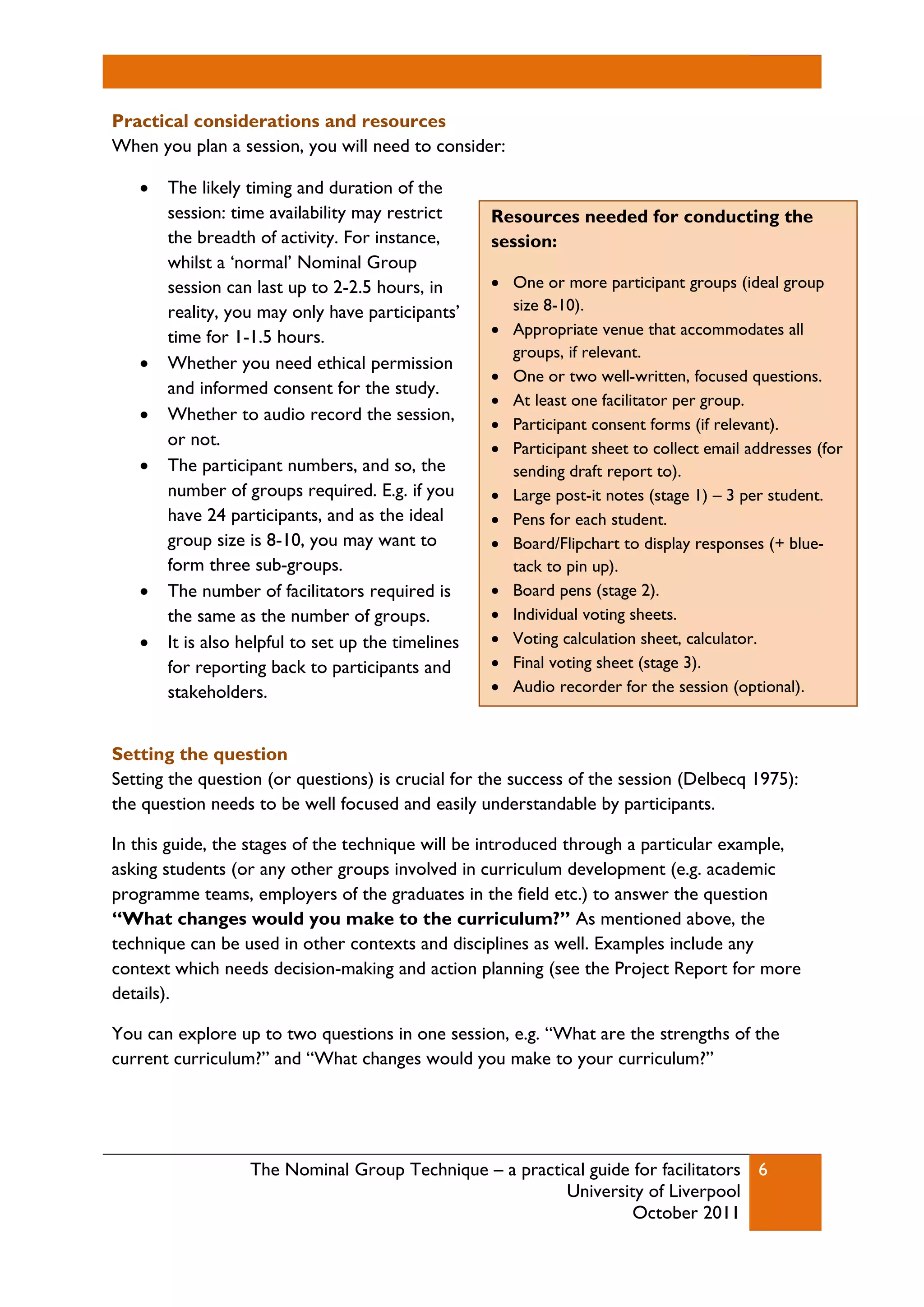 The Nominal Group Technique – a practical guide for facilitators
University of Liverpool
October 2011
6
Practical considerations and resources
When you plan a session, you will need to consider:
 The likely timing and duration of the
session: time availability may restrict
the breadth of activity. For instance,
whilst a ‘normal’ Nominal Group
session can last up to 2-2.5 hours, in
reality, you may only have participants’
time for 1-1.5 hours.
 Whether you need ethical permission
and informed consent for the study.
 Whether to audio record the session,
or not.
 The participant numbers, and so, the
number of groups required. E.g. if you
have 24 participants, and as the ideal
group size is 8-10, you may want to
form three sub-groups.
 The number of facilitators required is
the same as the number of groups.
 It is also helpful to set up the timelines
for reporting back to participants and
stakeholders.
Setting the question
Setting the question (or questions) is crucial for the success of the session (Delbecq 1975):
the question needs to be well focused and easily understandable by participants.
In this guide, the stages of the technique will be introduced through a particular example,
asking students (or any other groups involved in curriculum development (e.g. academic
programme teams, employers of the graduates in the field etc.) to answer the question
“What changes would you make to the curriculum?” As mentioned above, the
technique can be used in other contexts and disciplines as well. Examples include any
context which needs decision-making and action planning (see the Project Report for more
details).
You can explore up to two questions in one session, e.g. “What are the strengths of the
current curriculum?” and “What changes would you make to your curriculum?”
Resources needed for conducting the
session:
 One or more participant groups (ideal group
size 8-10).
 Appropriate venue that accommodates all
groups, if relevant.
 One or two well-written, focused questions.
 At least one facilitator per group.
 Participant consent forms (if relevant).
 Participant sheet to collect email addresses (for
sending draft report to).
 Large post-it notes (stage 1) – 3 per student.
 Pens for each student.
 Board/Flipchart to display responses (+ blue-
tack to pin up).
 Board pens (stage 2).
 Individual voting sheets.
 Voting calculation sheet, calculator.
 Final voting sheet (stage 3).
 Audio recorder for the session (optional).
 