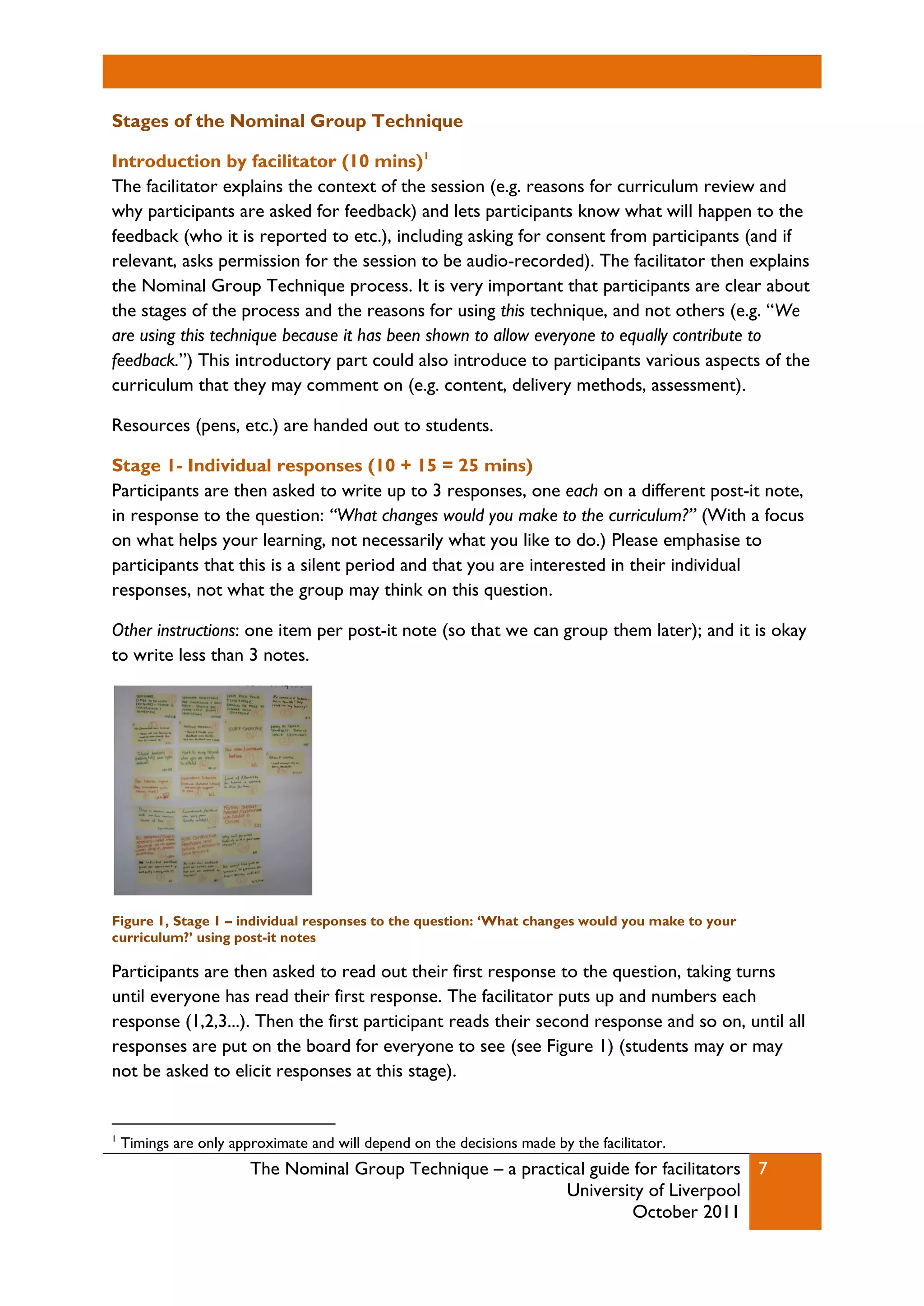 The Nominal Group Technique – a practical guide for facilitators
University of Liverpool
October 2011
7
Stages of the Nominal Group Technique
Introduction by facilitator (10 mins)1
The facilitator explains the context of the session (e.g. reasons for curriculum review and
why participants are asked for feedback) and lets participants know what will happen to the
feedback (who it is reported to etc.), including asking for consent from participants (and if
relevant, asks permission for the session to be audio-recorded). The facilitator then explains
the Nominal Group Technique process. It is very important that participants are clear about
the stages of the process and the reasons for using this technique, and not others (e.g. “We
are using this technique because it has been shown to allow everyone to equally contribute to
feedback.”) This introductory part could also introduce to participants various aspects of the
curriculum that they may comment on (e.g. content, delivery methods, assessment).
Resources (pens, etc.) are handed out to students.
Stage 1- Individual responses (10 + 15 = 25 mins)
Participants are then asked to write up to 3 responses, one each on a different post-it note,
in response to the question: “What changes would you make to the curriculum?” (With a focus
on what helps your learning, not necessarily what you like to do.) Please emphasise to
participants that this is a silent period and that you are interested in their individual
responses, not what the group may think on this question.
Other instructions: one item per post-it note (so that we can group them later); and it is okay
to write less than 3 notes.
Figure 1, Stage 1 – individual responses to the question: ‘What changes would you make to your
curriculum?’ using post-it notes
Participants are then asked to read out their first response to the question, taking turns
until everyone has read their first response. The facilitator puts up and numbers each
response (1,2,3...). Then the first participant reads their second response and so on, until all
responses are put on the board for everyone to see (see Figure 1) (students may or may
not be asked to elicit responses at this stage).
1
Timings are only approximate and will depend on the decisions made by the facilitator.
 