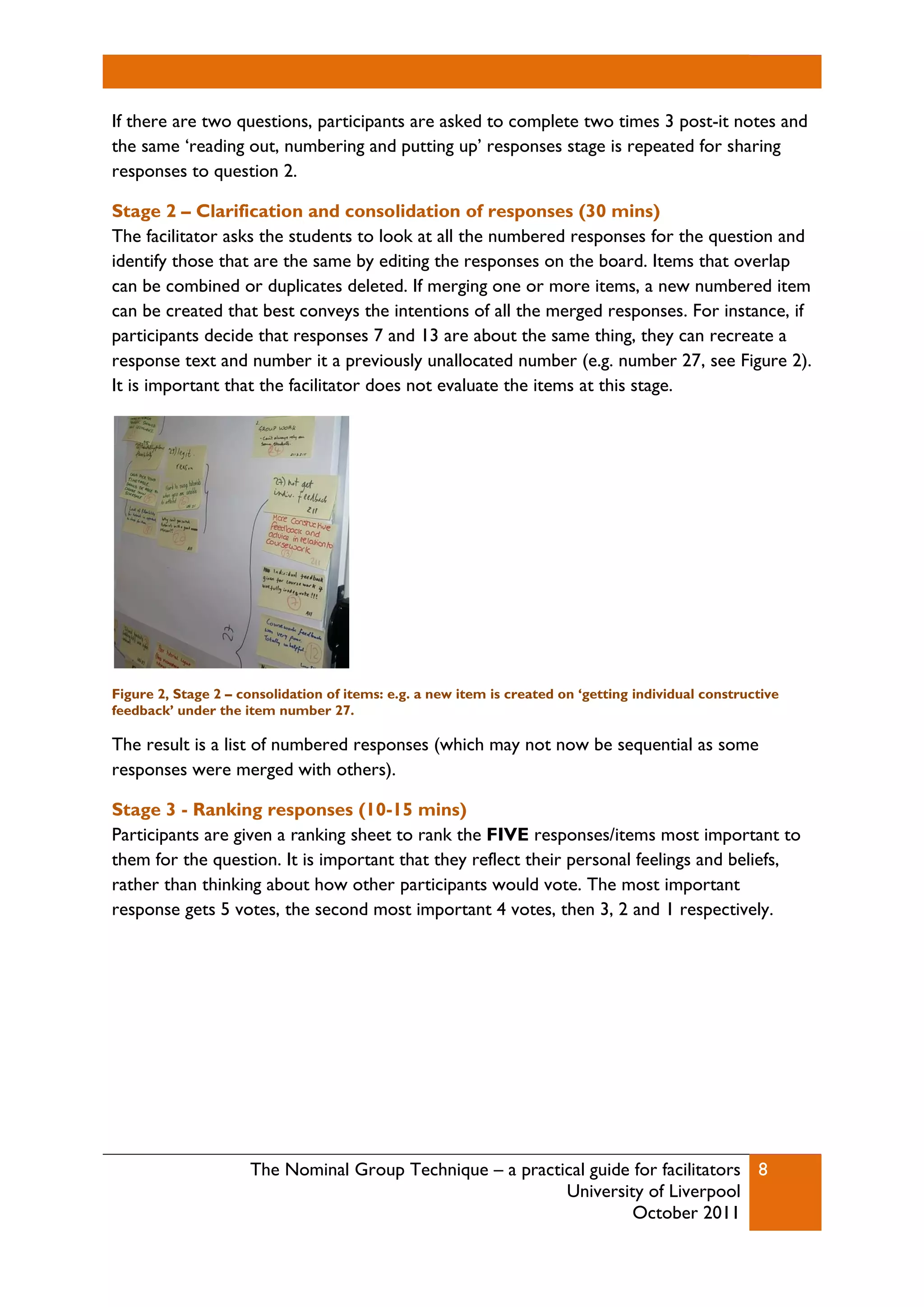 The Nominal Group Technique – a practical guide for facilitators
University of Liverpool
October 2011
8
If there are two questions, participants are asked to complete two times 3 post-it notes and
the same ‘reading out, numbering and putting up’ responses stage is repeated for sharing
responses to question 2.
Stage 2 – Clarification and consolidation of responses (30 mins)
The facilitator asks the students to look at all the numbered responses for the question and
identify those that are the same by editing the responses on the board. Items that overlap
can be combined or duplicates deleted. If merging one or more items, a new numbered item
can be created that best conveys the intentions of all the merged responses. For instance, if
participants decide that responses 7 and 13 are about the same thing, they can recreate a
response text and number it a previously unallocated number (e.g. number 27, see Figure 2).
It is important that the facilitator does not evaluate the items at this stage.
Figure 2, Stage 2 – consolidation of items: e.g. a new item is created on ‘getting individual constructive
feedback’ under the item number 27.
The result is a list of numbered responses (which may not now be sequential as some
responses were merged with others).
Stage 3 - Ranking responses (10-15 mins)
Participants are given a ranking sheet to rank the FIVE responses/items most important to
them for the question. It is important that they reflect their personal feelings and beliefs,
rather than thinking about how other participants would vote. The most important
response gets 5 votes, the second most important 4 votes, then 3, 2 and 1 respectively.
 