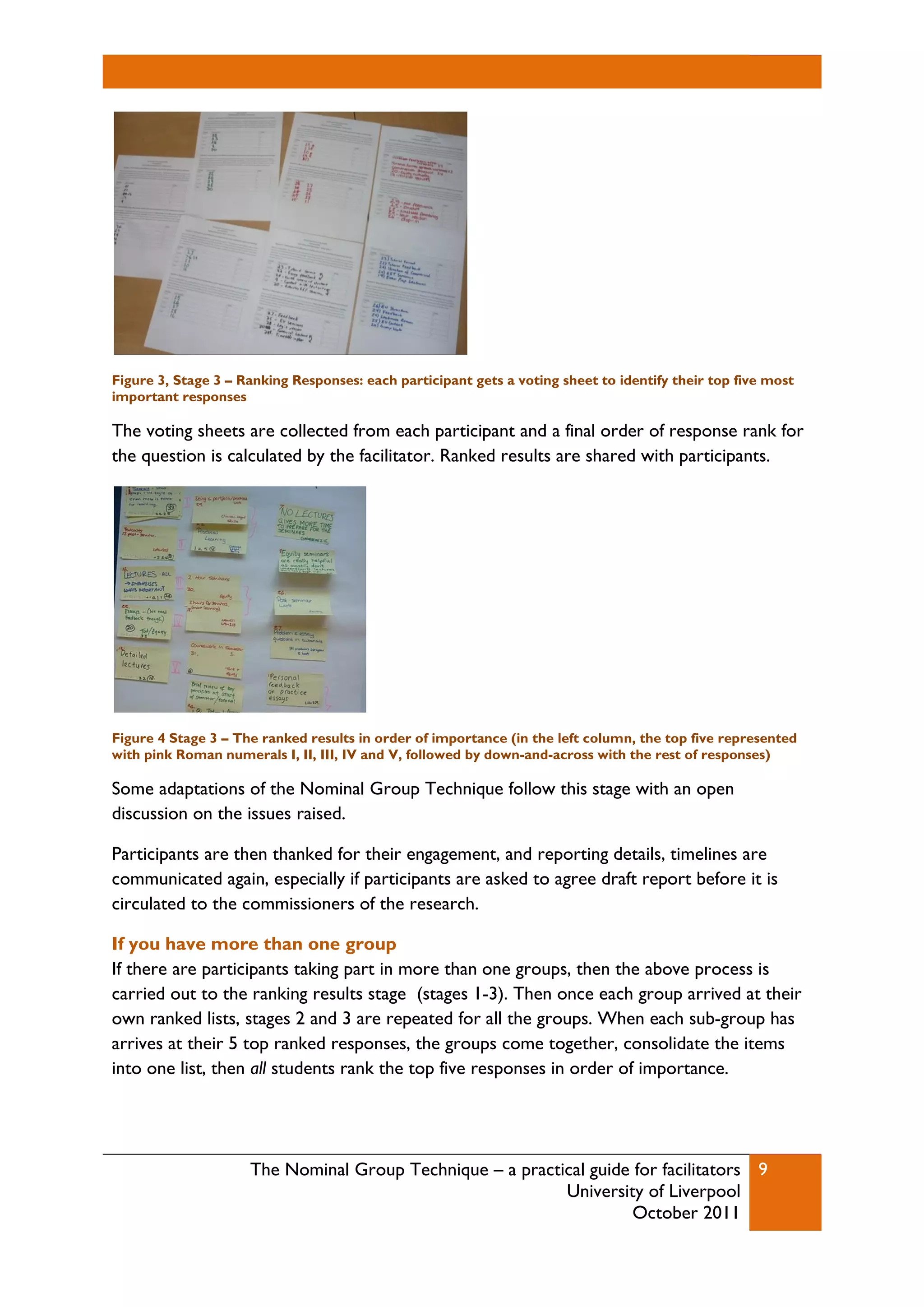 The Nominal Group Technique – a practical guide for facilitators
University of Liverpool
October 2011
9
Figure 3, Stage 3 – Ranking Responses: each participant gets a voting sheet to identify their top five most
important responses
The voting sheets are collected from each participant and a final order of response rank for
the question is calculated by the facilitator. Ranked results are shared with participants.
Figure 4 Stage 3 – The ranked results in order of importance (in the left column, the top five represented
with pink Roman numerals I, II, III, IV and V, followed by down-and-across with the rest of responses)
Some adaptations of the Nominal Group Technique follow this stage with an open
discussion on the issues raised.
Participants are then thanked for their engagement, and reporting details, timelines are
communicated again, especially if participants are asked to agree draft report before it is
circulated to the commissioners of the research.
If you have more than one group
If there are participants taking part in more than one groups, then the above process is
carried out to the ranking results stage (stages 1-3). Then once each group arrived at their
own ranked lists, stages 2 and 3 are repeated for all the groups. When each sub-group has
arrives at their 5 top ranked responses, the groups come together, consolidate the items
into one list, then all students rank the top five responses in order of importance.
 