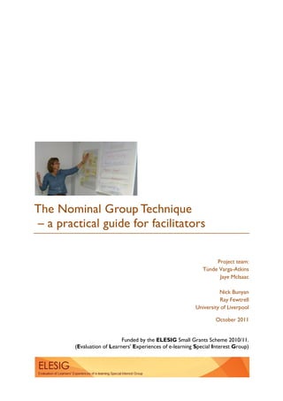 Funded by the ELESIG Small Grants Scheme 2010/11.
(Evaluation of Learners' Experiences of e-learning Special Interest Group)
The Nominal Group Technique
– a practical guide for facilitators
Project team:
Tünde Varga-Atkins
Jaye McIsaac
Nick Bunyan
Ray Fewtrell
University of Liverpool
October 2011
 