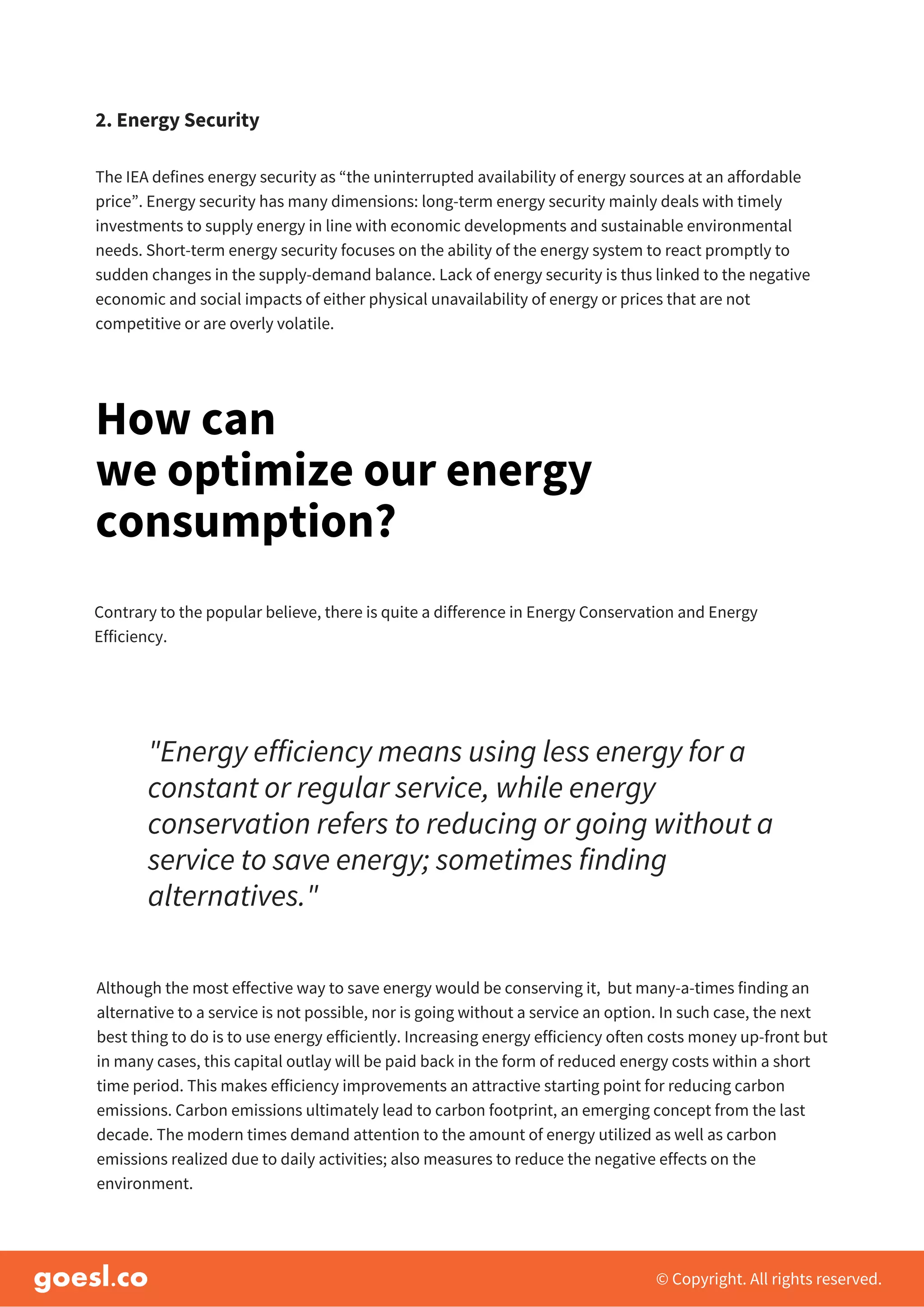 The IEA defines energy security as “the uninterrupted availability of energy sources at an affordable
price”. Energy security has many dimensions: long-term energy security mainly deals with timely
investments to supply energy in line with economic developments and sustainable environmental
needs. Short-term energy security focuses on the ability of the energy system to react promptly to
sudden changes in the supply-demand balance. Lack of energy security is thus linked to the negative
economic and social impacts of either physical unavailability of energy or prices that are not
competitive or are overly volatile.
© Copyright. All rights reserved.
2. Energy Security
How can
we optimize our energy
consumption?
Contrary to the popular believe, there is quite a difference in Energy Conservation and Energy
Efficiency.
"Energy efficiency means using less energy for a
constant or regular service, while energy
conservation refers to reducing or going without a
service to save energy; sometimes finding
alternatives."
Although the most effective way to save energy would be conserving it, but many-a-times finding an
alternative to a service is not possible, nor is going without a service an option. In such case, the next
best thing to do is to use energy efficiently. Increasing energy efficiency often costs money up-front but
in many cases, this capital outlay will be paid back in the form of reduced energy costs within a short
time period. This makes efficiency improvements an attractive starting point for reducing carbon
emissions. Carbon emissions ultimately lead to carbon footprint, an emerging concept from the last
decade. The modern times demand attention to the amount of energy utilized as well as carbon
emissions realized due to daily activities; also measures to reduce the negative effects on the
environment.
 