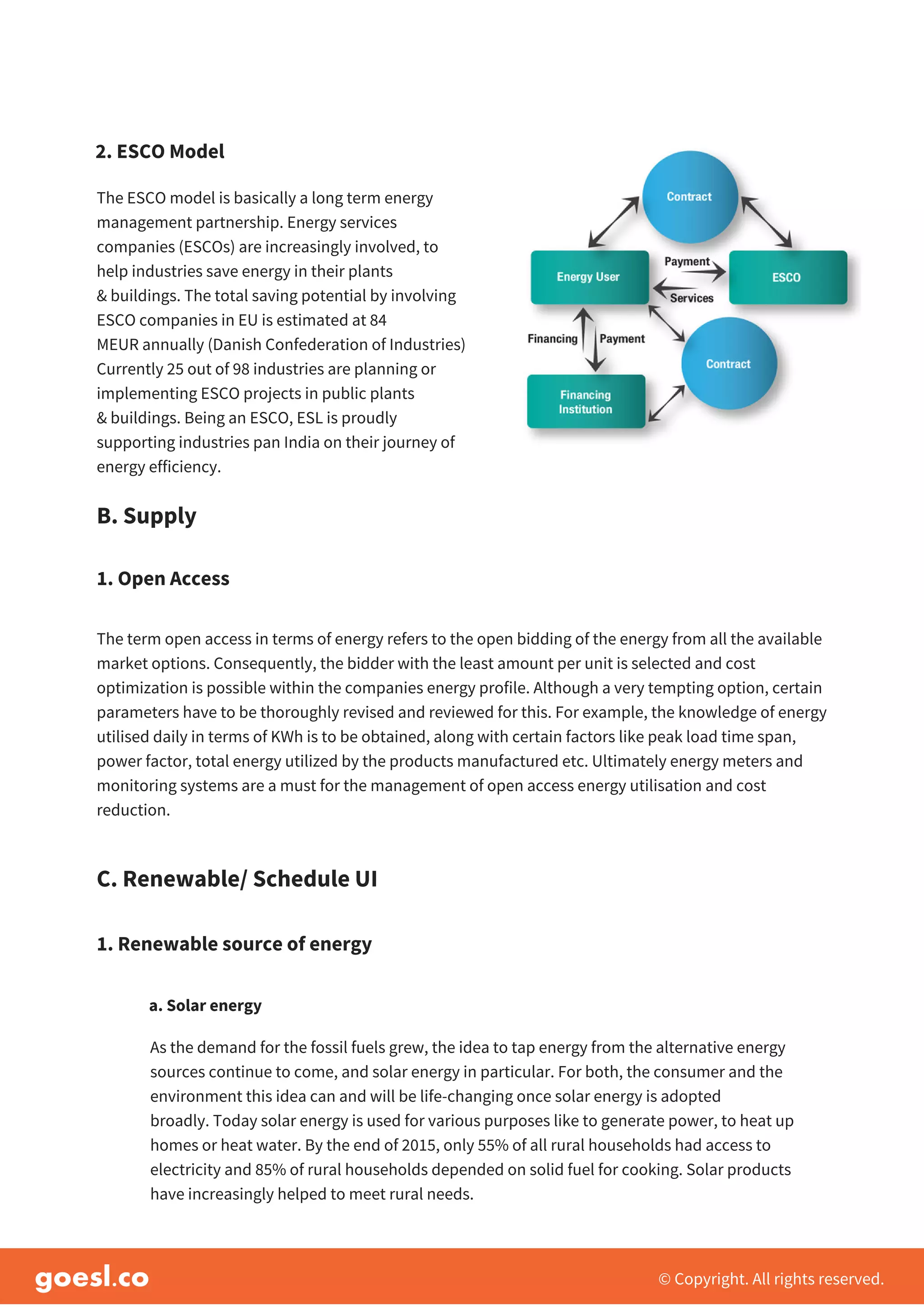 © Copyright. All rights reserved.
The ESCO model is basically a long term energy
management partnership. Energy services
companies (ESCOs) are increasingly involved, to
help industries save energy in their plants
& buildings. The total saving potential by involving
ESCO companies in EU is estimated at 84
MEUR annually (Danish Confederation of Industries)
Currently 25 out of 98 industries are planning or
implementing ESCO projects in public plants
& buildings. Being an ESCO, ESL is proudly
supporting industries pan India on their journey of
energy efficiency.
B. Supply
2. ESCO Model
The term open access in terms of energy refers to the open bidding of the energy from all the available
market options. Consequently, the bidder with the least amount per unit is selected and cost
optimization is possible within the companies energy profile. Although a very tempting option, certain
parameters have to be thoroughly revised and reviewed for this. For example, the knowledge of energy
utilised daily in terms of KWh is to be obtained, along with certain factors like peak load time span,
power factor, total energy utilized by the products manufactured etc. Ultimately energy meters and
monitoring systems are a must for the management of open access energy utilisation and cost
reduction.
1. Open Access
C. Renewable/ Schedule UI
1. Renewable source of energy
As the demand for the fossil fuels grew, the idea to tap energy from the alternative energy
sources continue to come, and solar energy in particular. For both, the consumer and the
environment this idea can and will be life-changing once solar energy is adopted
broadly. Today solar energy is used for various purposes like to generate power, to heat up
homes or heat water. By the end of 2015, only 55% of all rural households had access to
electricity and 85% of rural households depended on solid fuel for cooking. Solar products
have increasingly helped to meet rural needs.
a. Solar energy
 