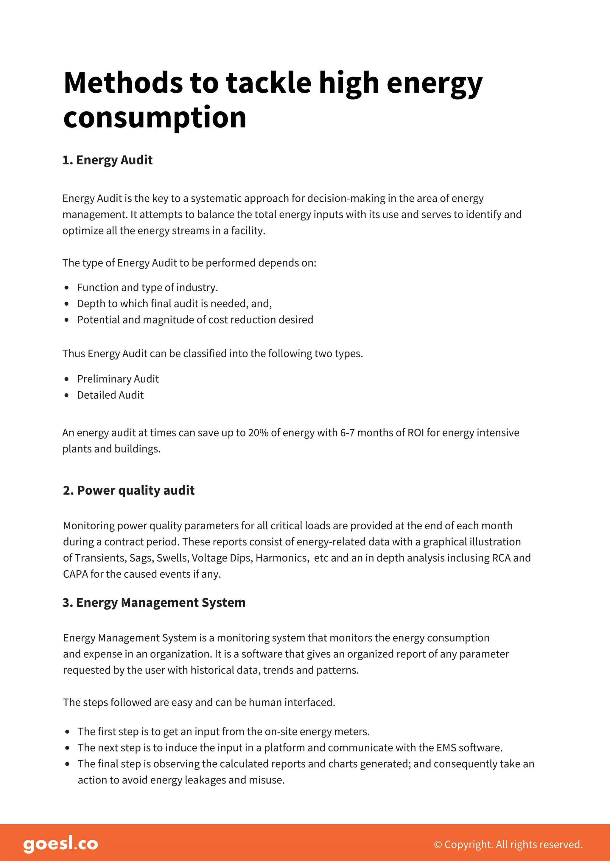 © Copyright. All rights reserved.
Monitoring power quality parameters for all critical loads are provided at the end of each month
during a contract period. These reports consist of energy-related data with a graphical illustration
of Transients, Sags, Swells, Voltage Dips, Harmonics, etc and an in depth analysis inclusing RCA and
CAPA for the caused events if any.
2. Power quality audit
Energy Management System is a monitoring system that monitors the energy consumption
and expense in an organization. It is a software that gives an organized report of any parameter
requested by the user with historical data, trends and patterns.
The steps followed are easy and can be human interfaced.
3. Energy Management System
The first step is to get an input from the on-site energy meters.
The next step is to induce the input in a platform and communicate with the EMS software.
The final step is observing the calculated reports and charts generated; and consequently take an
action to avoid energy leakages and misuse.
Methods to tackle high energy
consumption
Energy Audit is the key to a systematic approach for decision-making in the area of energy
management. It attempts to balance the total energy inputs with its use and serves to identify and
optimize all the energy streams in a facility.
The type of Energy Audit to be performed depends on:
1. Energy Audit
Function and type of industry.
Depth to which final audit is needed, and,
Potential and magnitude of cost reduction desired
Thus Energy Audit can be classified into the following two types.
Preliminary Audit
Detailed Audit
An energy audit at times can save up to 20% of energy with 6-7 months of ROI for energy intensive
plants and buildings.
 