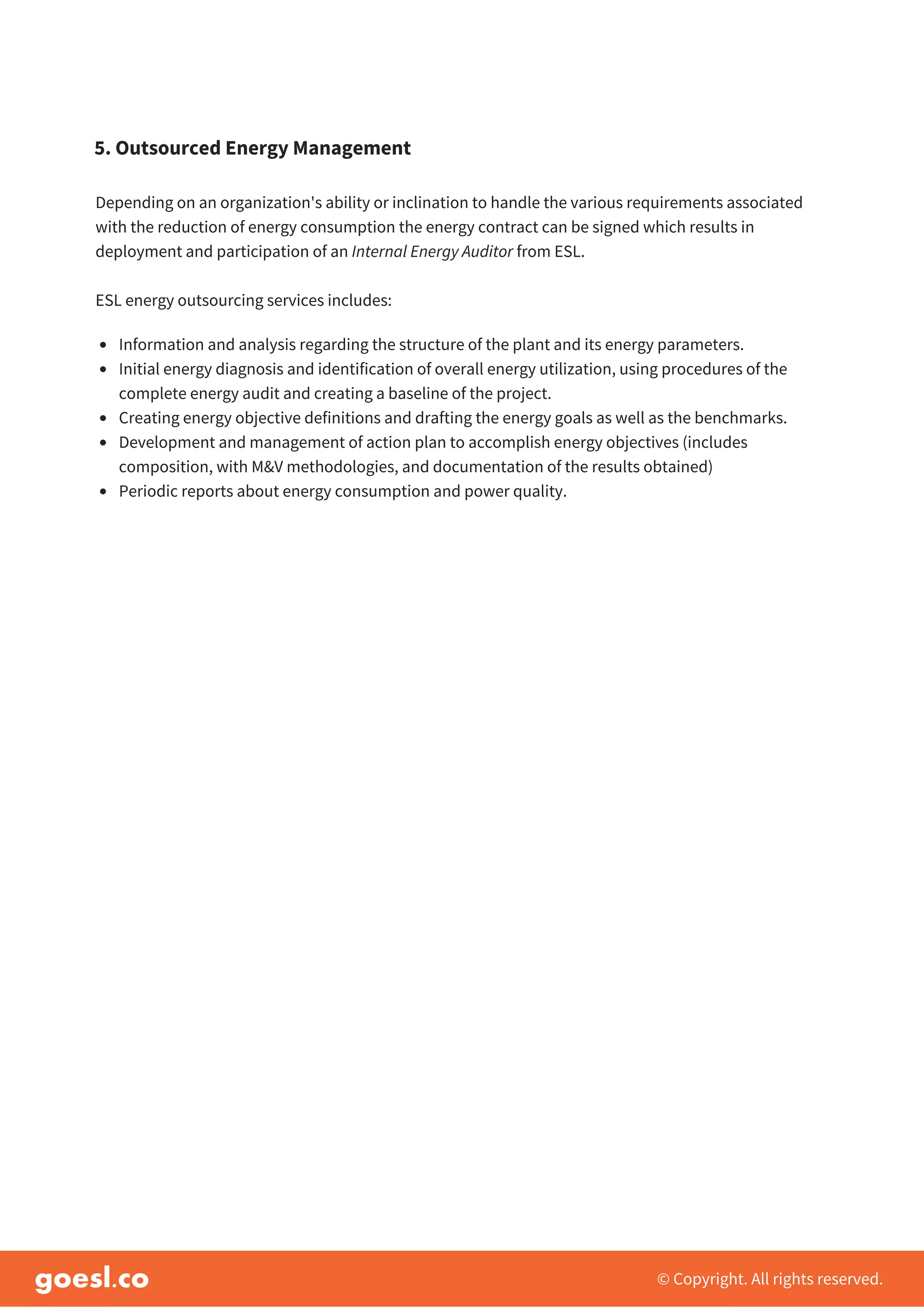 © Copyright. All rights reserved.
Depending on an organization's ability or inclination to handle the various requirements associated
with the reduction of energy consumption the energy contract can be signed which results in
deployment and participation of an Internal Energy Auditor from ESL.
ESL energy outsourcing services includes:
5. Outsourced Energy Management
Information and analysis regarding the structure of the plant and its energy parameters.
Initial energy diagnosis and identification of overall energy utilization, using procedures of the
complete energy audit and creating a baseline of the project.
Creating energy objective definitions and drafting the energy goals as well as the benchmarks.
Development and management of action plan to accomplish energy objectives (includes
composition, with M&V methodologies, and documentation of the results obtained)
Periodic reports about energy consumption and power quality.
 