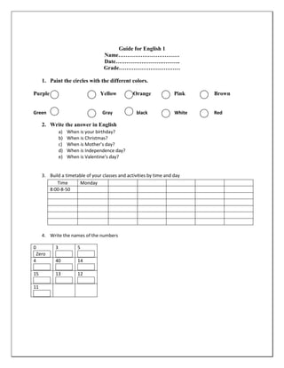 Guide for English 1
                                    Name……………………………
                                    Date……………………………..
                                    Grade……………………………

      1. Paint the circles with the different colors.

Purple                             Yellow         Orange              Pink    Brown


Green                               Gray           black              White   Red

      2. Write the answer in English
                a)   When is your birthday?
                b)   When is Christmas?
                c)   When is Mother’s day?
                d)   When is Independence day?
                e)   When is Valentine’s day?


      3. Build a timetable of your classes and activities by time and day
             Time      Monday
         8:00-8-50




      4. Write the names of the numbers

0           3            5
    Zero
4           40           14

15          13           12

11
 