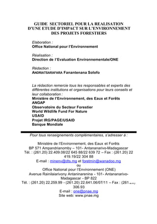 GUIDE SECTORIEL POUR LA REALISATION
   D’UNE ETUDE D’IMPACT SUR L’ENVIRONNEMENT
             DES PROJETS FORESTIERS

      Elaboration :
      Office National pour l’Environnement

      Réalisation :
      Direction de l’Evaluation Environnementale/ONE

      Rédaction :
      ANDRIATSARAFARA Fanantenana Solofo


      La rédaction remercie tous les responsables et experts des
      différentes institutions et organisations pour leurs conseils et
      leur collaboration :
      Ministère de l’Environnement, des Eaux et Forêts
      ANGAP
      Observatoire du Secteur Forestier
      World Wildlife Fund For Nature
      USAID
      Projet IRG/PAGE/USAID
      Banque Mondiale

    Pour tous renseignements complémentaires, s’adresser à :

           Ministère de l’Environnement, des Eaux et Forêts
     BP 571 Ampandrianomby – 101- Antananarivo-Madagascar
 Tél. : (261.20) 22.409.08/22 645 88/22 639 72 – Fax : (261.20) 22
                            419.19/22 304 88
          E-mail : minenv@dts.mg et foretmin@wanadoo.mg
                                    ou
             Office National pour l’Environnement (ONE)
     Avenue Rainilaiarivony Antaninarenina - 101- Antananarivo-
                          Madagascar - BP 822
Tél. : (261.20) 22.259.99 - (261.20) 22.641.06/07/11 – Fax : (261.20)
                                  306.93
                         E-mail : one@pnae.mg
                        Site web: www.pnae.mg
 