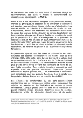 la destruction des forêts doit avoir l’aval du ministère chargé de
l’Environnement, des Eaux et Forêts et conformément aux
dispositions du décret relatif à la MECIE.

Dans le cas d’une exploitation déléguée à des personnes privées,
morales ou physiques, la passation de la convention d’exploitation
est soumise à une procédure d’appel d’offres ou d’adjudication. Les
contrats établis, en préalable à la délivrance de permis par voie
d’adjudication, doivent être conformes aux dispositions fixées dans
le cahier des charges. Cette attribution de permis d’exploitation par
l’administration chargée des Eaux et Forêts est conditionnée aussi
par la possession d’un plan d’aménagement et le paiement de
redevances à l’Etat. Mis en place en 2001, l’Observatoire national du
secteur forestier (OSF) veille aux règles de bonne gouvernance dans
les domaines du suivi des permis et autorisations, des rentrées de
redevances, de transfert de gestion et de l’évolution des superficies
forestières.

La production ligneuse dans les forêts de plantation et les forêts
naturelles est destinée essentiellement au marché local de bois
d’énergie (93%) et le reste à celui du bois d’œuvre. Si le volume total
de production annuelle de bois d’œuvre est de l’ordre de 356 000
m³ selon les sources officielles, 12% seulement sont exportés dont la
plus grande partie (98%) provient des plantations et moins de 2%
des forêts naturelles. Des produits forestiers secondaires sont
exportés aussi en quantité relativement importante (plantes
médicinales, raphia, graines, etc.). Les autorisations d’exportation
sont obligatoires pour tous produits forestiers. Il est à signaler que
l’exportation de bois d’œuvre brut est interdite depuis 2002.

Les industries de transformation du bois sont essentiellement
représentées par de nombreuses petites unités comprenant les
scieries, les menuiseries, les fabrications de meubles et autres
ébénisteries. L’unique grosse unité est celle de la fabrication du
papier installée depuis plusieurs décennies dans la capitale.
D’anciennes unités de fabrication d’agglomérés et de carton


gestion locale des ressources naturelles renouvelables ; décret n° 2000/028 du 13/01/00 relatifs aux
médiateurs environnementaux et décret n° 2001/122 du 14/02/01 fixant les conditions de mise en œuvre
de la gestion contractualisée des forêts de l’Etat.



                                                11
 