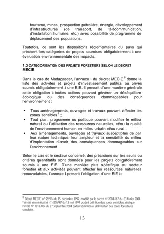 tourisme, mines, prospection pétrolière, énergie, développement
        d’infrastructures   (de    transport,  de     télécommunication,
        d’installation humaine, etc.) avec possibilité de programme de
        déplacement des populations.

Toutefois, ce sont les dispositions réglementaires du pays qui
précisent les catégories de projets soumises obligatoirement à une
évaluation environnementale des impacts.

1.3 CATEGORISATION DES PROJETS FORESTIERS SEL ON LE DECRET
MECIE
                                                                                     8
Dans le cas de Madagascar, l’annexe I du décret MECIE donne la
liste des activités et projets d’investissement publics ou privés
soumis obligatoirement à une EIE. Il prescrit d’une manière générale
cette obligation à toutes actions pouvant générer un déséquilibre
écologique     ou    des   conséquences       dommageables     pour
l’environnement :

    §    Tous aménagements, ouvrages et travaux pouvant affecter les
                           9
        zones sensibles ;
    §    Tout plan, programme ou politique pouvant modifier le milieu
        naturel ou l’utilisation des ressources naturelles, et/ou la qualité
        de l’environnement humain en milieu urbain et/ou rural ;
    §    Aux aménagements, ouvrages et travaux susceptibles de par
        leur nature technique, leur ampleur et la sensibilité du milieu
        d’implantation d’avoir des conséquences dommageables sur
        l’environnement.

Selon le cas et le secteur concerné, des précisions sur les seuils ou
critères quantitatifs sont données pour les projets obligatoirement
soumis à une EIE. D’une manière plus spécifique au secteur
forestier et aux activités pouvant affecter les ressources naturelles
renouvelables, l’annexe I prescrit l’obligation d’une EIE à :




8
   Décret MECIE n° 99-954 du 15 décembre 1999, modifié par le décret n° 2004-167 du 03 février 2004.
9 Arrêté interministériel n° 4355/97 du 13 mai 1997 portant définition des zones sensibles ainsi que
l’arrêté N° 18177/04 du 27 septembre 2004 portant définition et délimitation des zones forestières
sensibles.

                                                13
 