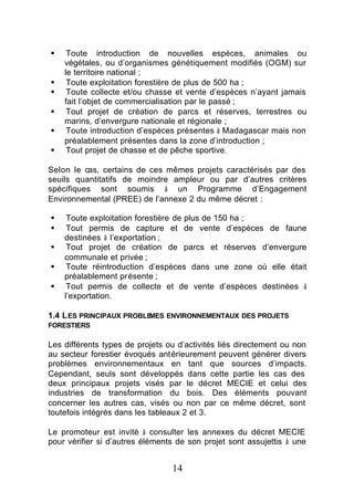§    Toute introduction de nouvelles espèces, animales ou
    végétales, ou d’organismes génétiquement modifiés (OGM) sur
    le territoire national ;
§    Toute exploitation forestière de plus de 500 ha ;
§    Toute collecte et/ou chasse et vente d’espèces n’ayant jamais
    fait l’objet de commercialisation par le passé ;
§    Tout projet de création de parcs et réserves, terrestres ou
    marins, d’envergure nationale et régionale ;
§    Toute introduction d’espèces présentes à Madagascar mais non
    préalablement présentes dans la zone d’introduction ;
§    Tout projet de chasse et de pêche sportive.

Selon le cas, certains de ces mêmes projets caractérisés par des
seuils quantitatifs de moindre ampleur ou par d’autres critères
spécifiques sont soumis à un Programme d’Engagement
Environnemental (PREE) de l’annexe 2 du même décret :

§    Toute exploitation forestière de plus de 150 ha ;
§    Tout permis de capture et de vente d’espèces de faune
    destinées à l’exportation ;
§    Tout projet de création de parcs et réserves d’envergure
    communale et privée ;
§    Toute réintroduction d’espèces dans une zone où elle était
    préalablement présente ;
§    Tout permis de collecte et de vente d’espèces destinées à
    l’exportation.

1.4 L ES PRINCIPAUX PROBLEMES ENVIRONNEMENTAUX DES PROJETS
FORESTIERS

Les différents types de projets ou d’activités liés directement ou non
au secteur forestier évoqués antérieurement peuvent générer divers
problèmes environnementaux en tant que sources d’impacts.
Cependant, seuls sont développés dans cette partie les cas des
deux principaux projets visés par le décret MECIE et celui des
industries de transformation du bois. Des éléments pouvant
concerner les autres cas, visés ou non par ce même décret, sont
toutefois intégrés dans les tableaux 2 et 3.

Le promoteur est invité à consulter les annexes du décret MECIE
pour vérifier si d’autres éléments de son projet sont assujettis à une


                                 14
 