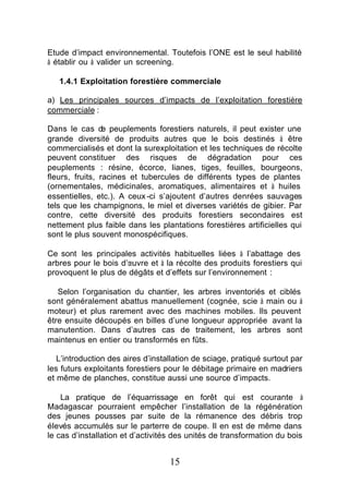 Etude d’impact environnemental. Toutefois l’ONE est le seul habilité
à établir ou à valider un screening.

   1.4.1 Exploitation forestière commerciale

a) Les principales sources d’impacts de l’exploitation forestière
commerciale :

Dans le cas d peuplements forestiers naturels, il peut exister une
                 e
grande diversité de produits autres que le bois destinés à être
commercialisés et dont la surexploitation et les techniques de récolte
peuvent constituer des risques de dégradation pour ces
peuplements : résine, écorce, lianes, tiges, feuilles, bourgeons,
fleurs, fruits, racines et tubercules de différents types de plantes
(ornementales, médicinales, aromatiques, alimentaires et à huiles
essentielles, etc.). A ceux -ci s’ajoutent d’autres denrées sauvages
tels que les champignons, le miel et diverses variétés de gibier. Par
contre, cette diversité des produits forestiers secondaires est
nettement plus faible dans les plantations forestières artificielles qui
sont le plus souvent monospécifiques.

Ce sont les principales activités habituelles liées à l’abattage des
arbres pour le bois d’œuvre et à la récolte des produits forestiers qui
provoquent le plus de dégâts et d’effets sur l’environnement :

   Selon l’organisation du chantier, les arbres inventoriés et ciblés
sont généralement abattus manuellement (cognée, scie à main ou à
moteur) et plus rarement avec des machines mobiles. Ils peuvent
être ensuite découpés en billes d’une longueur appropriée avant la
manutention. Dans d’autres cas de traitement, les arbres sont
maintenus en entier ou transformés en fûts.

   L’introduction des aires d’installation de sciage, pratiqué surtout par
les futurs exploitants forestiers pour le débitage primaire en madriers
et même de planches, constitue aussi une source d’impacts.

    La pratique de l’équarrissage en forêt qui est courante à
Madagascar pourraient empêcher l’installation de la régénération
des jeunes pousses par suite de la rémanence des débris trop
élevés accumulés sur le parterre de coupe. Il en est de même dans
le cas d’installation et d’activités des unités de transformation du bois


                                   15
 