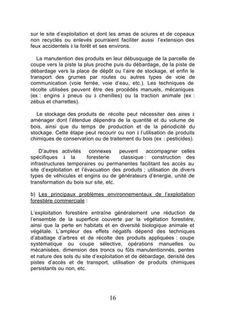 sur le site d’exploitation et dont les amas de sciures et de copeaux
non recyclés ou enlevés pourraient faciliter aussi l’extension des
feux accidentels à la forêt et ses environs.

   La manutention des produits en leur débusquage de la parcelle de
coupe vers la piste la plus proche puis du débardage, de la piste de
débardage vers la place de dépôt ou l’aire de stockage, et enfin le
transport des grumes par routes ou autres types de voie de
communication (voie ferrée, voie d’eau, etc.). Les techniques de
récolte utilisées peuvent être des procédés manuels, mécaniques
(ex : engins à pneus ou à chenilles) ou la traction animale (ex :
zébus et charrettes).

   Le stockage des produits de récolte peut nécessiter des aires à
aménager dont l’étendue dépendra de la quantité et du volume de
bois, ainsi que du temps de production et de la périodicité du
stockage. Cette étape peut recourir ou non à l’utilisation de produits
chimiques de conservation ou de traitement du bois (ex : pesticides).

    D’autres activités     connexes   peuvent     accompagner celles
spécifiques à la          foresterie   classique : construction des
infrastructures temporaires ou permanentes facilitant les accès au
site d’exploitation et l’évacuation des produits ; utilisation de divers
types de véhicules et engins ou de générateurs d’énergie, unité de
transformation du bois sur site, etc.

b) Les principaux problèmes environnementaux de l’exploitation
forestière commerciale :

L’exploitation forestière entraîne généralement une réduction de
l’ensemble de la superficie couverte par la végétation forestière,
ainsi que la perte en habitats et en diversité biologique animale et
végétale. L’ampleur des effets négatifs dépend des techniques
d’abattage d’arbres et de récolte des produits appliquées : coupe
systématique ou coupe sélective, opérations manuelles ou
mécanisées, dimension des troncs ou fûts manutentionnés, pentes
et nature des sols du site d’exploitation et de débardage, densité des
pistes d’accès et de transport, utilisation de produits chimiques
persistants ou non, etc.




                                  16
 