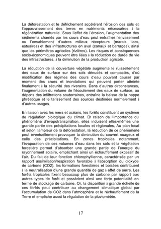 La déforestation et le défrichement accélèrent l’érosion des sols et
l’appauvrissement des terres en nutriments nécessaires à la
régénération naturelle. Sous l’effet de l’érosion, l’augmentation des
sédiments charriés par les cours d’eau peut entraîner l’envasement
ou l’ensablement d’autres milieux récepteurs (marais, lacs,
estuaires) et des infrastructures en aval (canaux et barrages), ainsi
que les périmètres agricoles (rizières). Les risques et conséquences
socio-économiques peuvent être liées à la réduction de durée de vie
des infrastructures, à la diminution de la production agricole.

La réduction de la couverture végétale augmente le ruissellement
des eaux de surface sur des sols dénudés et compactés, d’où
modification des régimes des cours d’eau pouvant causer par
moment des crues et inondations qui peuvent porter atteinte
finalement à la sécurité des riverains. Dans d’autres circonstances,
l’augmentation du volume de l’écoulement des eaux de surface, au
dépens des infiltrations souterraines, entraîne la baisse de la nappe
phréatique et le tarissement des sources destinées normalement à
d’autres usages.

En liaison avec les mers et océans, les forêts constituent un système
de régulation biologique du climat. E raison de l’importance du
                                         n
phénomène d’évapotranspiration, elles induisent elles-mêmes une
grande partie des précipitations locales et régionales. Au plan local
et selon l’ampleur de la déforestation, la réduction de ce phénomène
peut éventuellement provoquer la diminution du couvert nuageux et
celle des précipitations. En zones tropicales notamment,
l’évaporation de ces volumes d’eau dans les sols et la végétation
forestière permet d’absorber une grande partie de l’énergie du
rayonnement solaire, empêchant ainsi un échauffement excessif de
l’air. Du fait de leur fonction chlorophyllienne, caractérisée par un
rapport assimilation/respiration favorable à l’absorption du dioxyde
de carbone (CO2), les formations forestières et boisées contribuent
à la neutralisation d’une grande quantité de gaz à effet de serre. Les
forêts tropicales fixent beaucoup plus de carbone par rapport aux
autres types de forêt et possèdent ainsi une forte potentialité en
terme de stockage de carbone. Or, la disparition à grande échelle de
ces forêts peut contribuer au changement climatique global par
l’accumulation de CO2 dans l’atmosphère et le réchauffement de la
Terre et empêche aussi la régulation de la pluviométrie.



                                 17
 