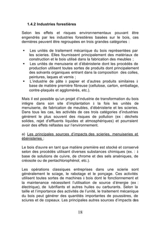 1.4.2 Industries forestières

Selon les effets et risques environnementaux pouvant être
engendrés par les industries forestières basées sur le bois, ces
dernières peuvent être regroupées en trois grandes catégories :

§     Les unités de traitement mécanique du bois représentées par
     les scieries. Elles fournissent principalement des matériaux de
     construction et le bois utilisé dans la fabrication des meubles ;
§     Les unités de menuiserie et d’ébénisterie dont les procédés de
     production utilisent toutes sortes de produits dont principalement
     des solvants organiques entrant dans la composition des colles,
     peintures, laques et vernis ;
§     L’industrie de pâte à papier et d’autres produits similaires à
     base de matière première fibreuse (cellulose, carton, emballage,
     contre-plaqués et agglomérés, etc.).

Mais il est possible qu’un projet d’industrie de transformation du bois
intègre dans son site d’implantation à la fois les unités de
menuiserie, de fabrication de meubles, d’ébénisterie et les scieries.
Dans tous les cas, les activités de ces trois catégories d’industries
génèrent le plus souvent des risques de pollution (ex : déchets
solides, rejet d’effluents liquides et atmosphériques) et pourraient
avoir des effets néfastes sur l’environnement.

a) Les principales sources d’impacts des scieries, menuiseries et
ébénisteries :

Le bois d’œuvre en tant que matière première est stocké et conservé
selon des procédés utilisant diverses substances chimiques (ex. : à
base de solutions de cuivre, de chrome et des sels arséniques, de
créosote ou de pentachlorophénol, etc.).

Les opérations classiques entreprises dans une scierie sont
généralement le sciage, le rabotage et le ponçage. Ces activités
utilisent toutes sortes de machines à bois dont le fonctionnement et
la maintenance nécessitent l’utilisation de source d’énergie (ex :
électrique), de lubrifiants et autres huiles ou carburants. Selon la
taille et l’importance des activités de l’unité, le traitement mécanique
du bois peut générer des quantités importantes de poussières, de
sciures et de copeaux. Les principales autres sources d’impacts des


                                   18
 
