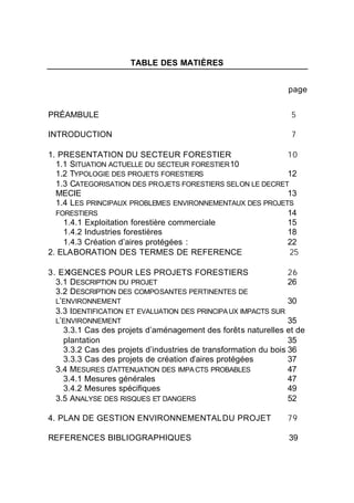 TABLE DES MATIÈRES


                                                              page


PRÉAMBULE                                                      5

INTRODUCTION                                                   7

1. PRESENTATION DU SECTEUR FORESTIER                       10
  1.1 SITUATION ACTUELLE DU SECTEUR FORESTIER 10
  1.2 TYPOLOGIE DES PROJETS FORESTIERS                     12
  1.3 CATEGORISATION DES PROJETS FORESTIERS SELON LE DECRET
  MECIE                                                    13
  1.4 LES PRINCIPAUX PROBLEMES ENVIRONNEMENTAUX DES PROJETS
  FORESTIERS                                               14
    1.4.1 Exploitation forestière commerciale              15
    1.4.2 Industries forestières                           18
    1.4.3 Création d’aires protégées :                     22
2. ELABORATION DES TERMES DE REFERENCE                      25

3. EXIGENCES POUR LES PROJETS FORESTIERS                         26
  3.1 DESCRIPTION DU PROJET                                      26
  3.2 DESCRIPTION DES COMPOSANTES PERTINENTES DE
  L’ENVIRONNEMENT                                                30
  3.3 IDENTIFICATION ET EVALUATION DES PRINCIPA UX IMPACTS SUR
  L’ENVIRONNEMENT                                                35
    3.3.1 Cas des projets d’aménagement des forêts naturelles et de
    plantation                                                   35
    3.3.2 Cas des projets d’industries de transformation du bois 36
    3.3.3 Cas des projets de création d’aires protégées          37
  3.4 MESURES D’ATTENUATION DES IMPA CTS PROBABLES               47
    3.4.1 Mesures générales                                      47
    3.4.2 Mesures spécifiques                                    49
  3.5 ANALYSE DES RISQUES ET DANGERS                             52

4. PLAN DE GESTION ENVIRONNEMENTAL DU PROJET                  79

REFERENCES BIBLIOGRAPHIQUES                                   39
 