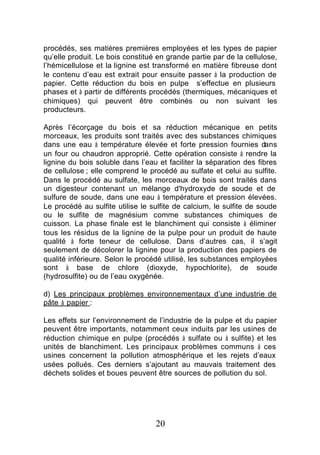 procédés, ses matières premières employées et les types de papier
qu’elle produit. Le bois constitué en grande partie par de la cellulose,
l’hémicellulose et la lignine est transformé en matière fibreuse dont
le contenu d’eau est extrait pour ensuite passer à la production de
papier. Cette réduction du bois en pulpe s’effectue en plusieurs
phases et à partir de différents procédés (thermiques, mécaniques et
chimiques) qui peuvent être combinés ou non suivant les
producteurs.

Après l’écorçage du bois et sa réduction mécanique en petits
morceaux, les produits sont traités avec des substances chimiques
dans une eau à température élevée et forte pression fournies dans
un four ou chaudron approprié. Cette opération consiste à rendre la
lignine du bois soluble dans l’eau et faciliter la séparation des fibres
de cellulose ; elle comprend le procédé au sulfate et celui au sulfite.
Dans le procédé au sulfate, les morceaux de bois sont traités dans
un digesteur contenant un mélange d'hydroxyde de soude et de
sulfure de soude, dans une eau à température et pression élevées.
Le procédé au sulfite utilise le sulfite de calcium, le sulfite de soude
ou le sulfite de magnésium comme substances chimiques de
cuisson. La phase finale est le blanchiment qui consiste à éliminer
tous les résidus de la lignine de la pulpe pour un produit de haute
qualité à forte teneur de cellulose. Dans d’autres cas, il s’agit
seulement de décolorer la lignine pour la production des papiers de
qualité inférieure. Selon le procédé utilisé, les substances employées
sont à base de chlore (dioxyde, hypochlorite), de soude
(hydrosulfite) ou de l’eau oxygénée.

d) Les principaux problèmes environnementaux d’une industrie de
pâte à papier :

Les effets sur l’environnement de l’industrie de la pulpe et du papier
peuvent être importants, notamment ceux induits par les usines de
réduction chimique en pulpe (procédés à sulfate ou à sulfite) et les
unités de blanchiment. Les principaux problèmes communs à ces
usines concernent la pollution atmosphérique et les rejets d’eaux
usées pollués. Ces derniers s’ajoutant au mauvais traitement des
déchets solides et boues peuvent être sources de pollution du sol.




                                  20
 